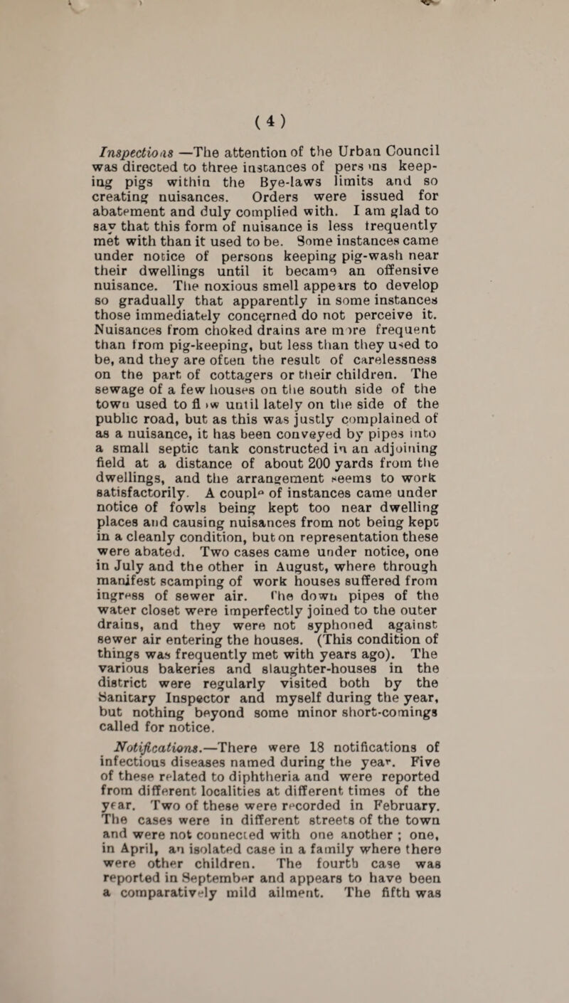 Inspections —The attention of the Urban Council was directed to three instances of pers ms keep¬ ing pigs within the Bye-laws limits and so creating nuisances. Orders were issued for abatement and duly complied with. I am glad to say that this form of nuisance is less frequently met with than it used to be. Some instances came under notice of persons keeping pig-wash near their dwellings until it became an offensive nuisance. The noxious smell appears to develop so gradually that apparently in some instances those immediately concerned do not perceive it. Nuisances from choked drains are more frequent than trom pig-keeping, but less than they u-<ed to be, and they are often the result of carelessness on the part of cottagers or their children. The sewage of a few houses on the south side of the town used to fl >w until lately on the side of the public road, but as this was justly complained of as a nuisance, it has been conveyed by pipes into a small septic tank constructed in an adjoining field at a distance of about 200 yards from the dwellings, and the arrangement *eems to work satisfactorily. A coupl° of instances came under notice of fowls being kept too near dwelling places and causing nuisances from not being kept in a cleanly condition, but on representation these were abated. Two cases came under notice, one in July and the other in August, where through manifest scamping of work houses suffered from ingress of sewer air. The down pipes of the water closet were imperfectly joined to the outer drains, and they were not syphoned against sewer air entering the houses. (This condition of things was frequently met with years ago). The various bakeries and slaughter-houses in the district were regularly visited both by the Sanitary Inspector and myself during the year, but nothing beyond some minor short-comings called for notice. Notifications.—There were 18 notifications of infectious diseases named during the yea'-. Five of these related to diphtheria and were reported from different localities at different times of the year. Two of these were recorded in February. The cases were in different streets of the town and were not connected with one another ; one, in April, an isolated case in a family where there were other children. The fourth case was reported in September and appears to have been a comparatively mild ailment. The fifth was