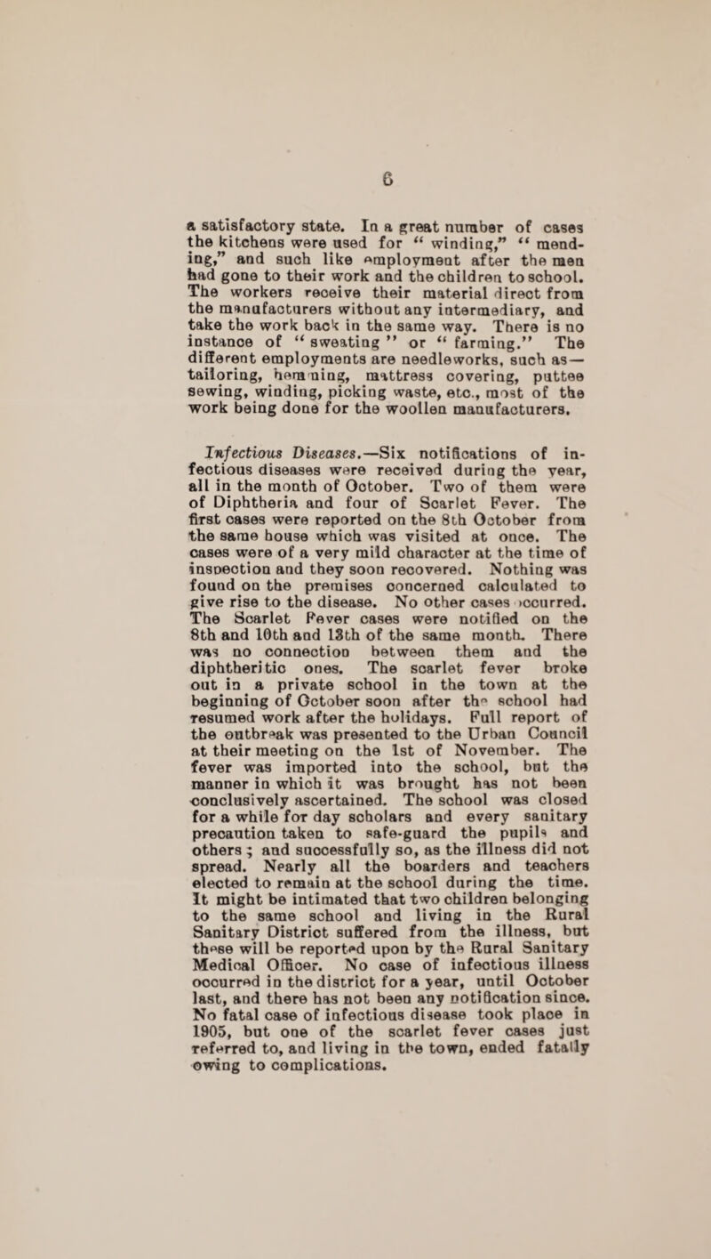 G a satisfactory state. In a great number of cases the kitchens were used for “ winding,” “ mend¬ ing,” and such like employment after the men had gone to their work and the children to school. The workers receive their material direct from the manufacturers without any intermediary, and take the work back in the same way. There is no instance of “ sweating ” or “ farming.” The different employments are needleworks, such as- tailoring, hemming, mattress covering, puttee sewing, winding, picking waste, etc., most of the work being done for the woollen manufacturers. Infectious Diseases.—Six notifications of in¬ fectious diseases were received during the year, all in the month of Ootober. Two of them were of Diphtheria and four of Soarlet Fever. The first cases were reported on the 8th October from the same house which was visited at once. The cases were of a very mild character at the time of inspection and they soon recovered. Nothing was found on the premises concerned calculated to give rise to the disease. No other cases >ccurred. The Soarlet Fever cases were notified on the 8th and 10th and 13th of the same month. There was no connection between them and the diphtheritic ones. The soarlet fever broke out in a private school in the town at the beginning of October soon after th school had Tesumed work after the holidays. Full report of the outbreak was presented to the Urban Council at their meeting on the 1st of November. The fever was imported into the school, bnt the manner in which it was brought has not been conclusively ascertained. The sohool was closed for a while for day scholars and every sanitary precaution taken to safe-guard the pupils and others ; and successfully so, as the illness did not spread. Nearly all the boarders and teachers elected to remain at the school during the time. It might be intimated that two children belonging to the same school and living in the Rural Sanitary District suffered from the illness,_ but these will be reported upon by the Rural Sanitary Medioal Officer. No case of infectious illness oocurred in the district for a year, until Ootober last, and there has not been any notification since. No fatal case of infectious disease took plaoe in 1905, but one of the scarlet fever cases just referred to, and living in the town, ended fatally owing to complications.