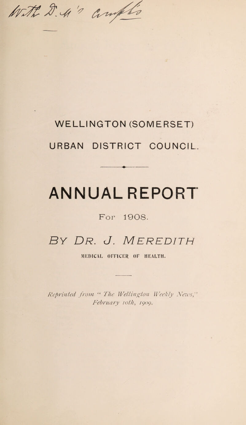 WELLINGTON (SOMERSET) URBAN DISTRICT COUNCIL, -—-- ANNUAL REPORT For 1908. By Dr. J. Meredith MEDICAL OFFICER OF HEALTH. Reprinted from “ The Wellington Weekly News,” February ioth, igog.