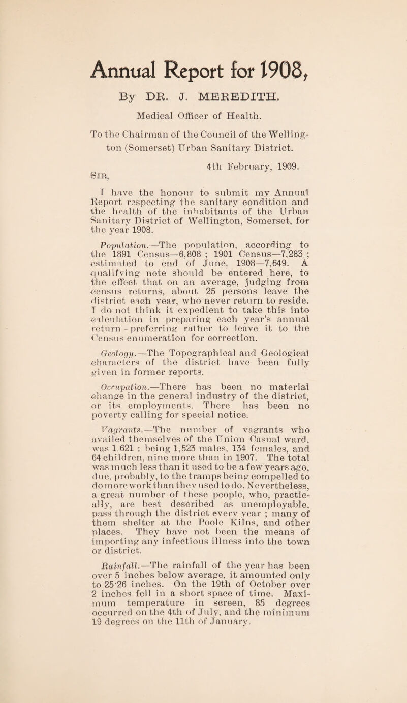 Annual Report for 1908, By DR. J. MEREDITH. Medical Officer of Health. To the Chairman of the Council of the Welling¬ ton (Somerset) Urban Sanitary District. 4-t'h February, 1909. Sir, I have the honour to submit my Annual Report respecting the sanitary condition and the health of the inhabitants of the Urban Sanitary District of Wellington, Somerset, for the year 1908. Population.—The population, according to the 1891 Census—6,808 ; 1901 Census—7,283 •; estimated to end of June, 1908—7,649. A qualifying note should be entered here, to the effect that on an average, judging from census returns, about 25 persons leave the district each year, who never return to reside. T do not think it expedient to take this into calculation in preparing each year’s annual return - preferring rather to leave it to the Census enumeration for correction. Geology.—The Topographical and Geological characters of the district have been fully given in former reports. Occupation.—There has been no material change in the general industry of the district, or its employments. There has been no poverty calling for special notice. Vagrants.—The number of vagrants who availed themselves of the Union Casual ward, was 1.621 : being 1,523 males, 134 females, and 64 children, nine more than in 1907. The total was much less than it used to be a few years ago, due, probably, to the tramps being compelled to do more work than they used to do. Nevertheless, a great number of these people, who, practic¬ ally, are best described as unemployable, pass through the district every year ; many of them shelter at the Poole Kilns, and other places. They have not been the means of importing any infectious illness into the town or district. Rainfall.—The rainfall of the year has been over 5 inches below average, it amounted only to 25-26 inches. On the 19th of October over 2 inches fell in a short space of time. Maxi¬ mum temperature in screen, 85 degrees occurred on the 4th of July, and the minimum 19 degrees on the 11th of January.