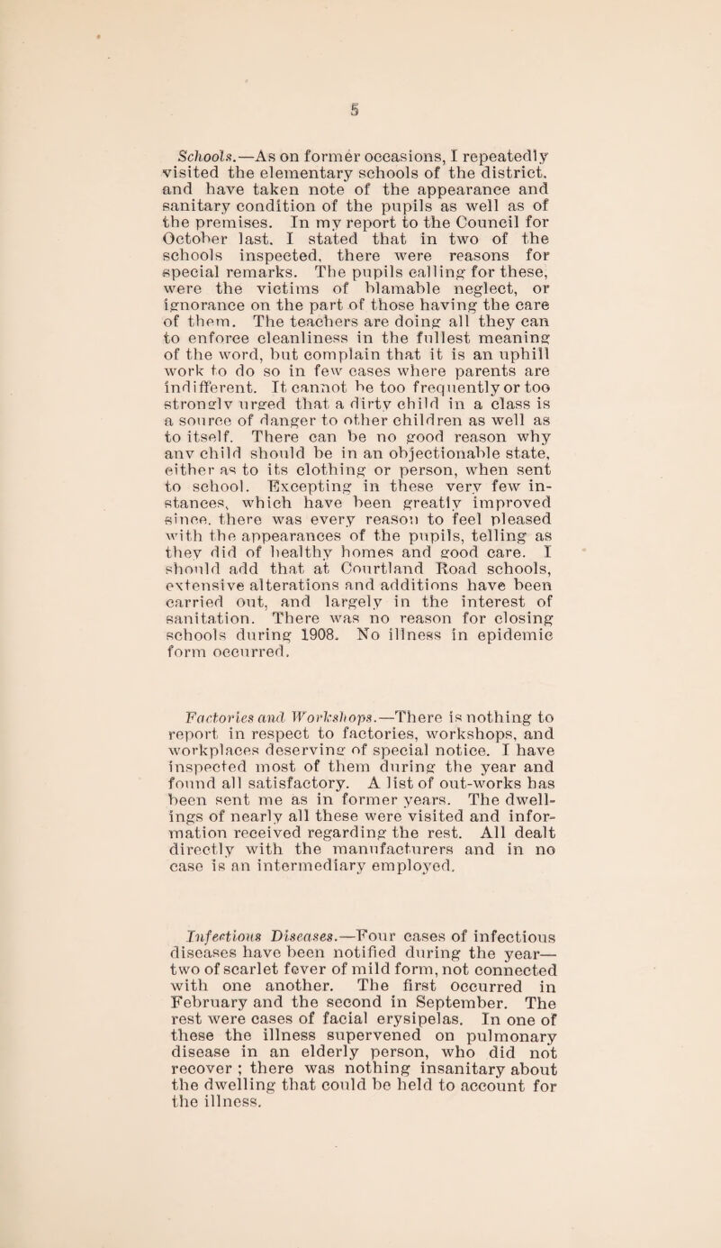 Schools.—As on former occasions, I repeatedly visited the elementary schools of the district, and have taken note of the appearance and sanitary condition of the pupils as well as of the premises. In my report to the Council for October last. I stated that in two of the schools inspected, there were reasons for special remarks. The pupils calling' for these, were the victims of blamable neglect, or ignorance on the part of those having the care of them. The teachers are doing all they can to enforce cleanliness in the fullest meaning of the word, but complain that it is an uphill work to do so in few cases where parents are indifferent. It cannot he too frequently or too stronglv urged that a dirty child in a class is a source of danger to other children as well as to itself. There can be no good reason why anv child should he in an objectionable state, either as to its clothing or person, when sent to school. Excepting in these very few in¬ stances, which have been greatly improved since, there was every reason to feel pleased with the appearances of the pupils, telling as they did of healthy homes and good care. I should add that at Courtland Road schools, extensive alterations and additions have been carried out, and largely in the interest of sanitation. There was no reason for closing schools during 1908. No illness in epidemic form occurred. Factories and Workshops.—There is nothing to report in respect to factories, workshops, and workplaces deserving of special notice. I have inspected most of them during the year and found all satisfactory. A list of out-works has been sent me as in former years. The dwell¬ ings of nearly all these were visited and infor¬ mation received regarding the rest. All dealt directly with the manufacturers and in no case is an intermediary employed. Infectious Diseases .—Your cases of infectious diseases have been notified during the year— two of scarlet fever of mild form, not connected with one another. The first occurred in February and the second in September. The rest were cases of facial erysipelas. In one of these the illness supervened on pulmonary disease in an elderly person, who did not recover ; there was nothing insanitary about the dwelling that could be held to account for the illness.
