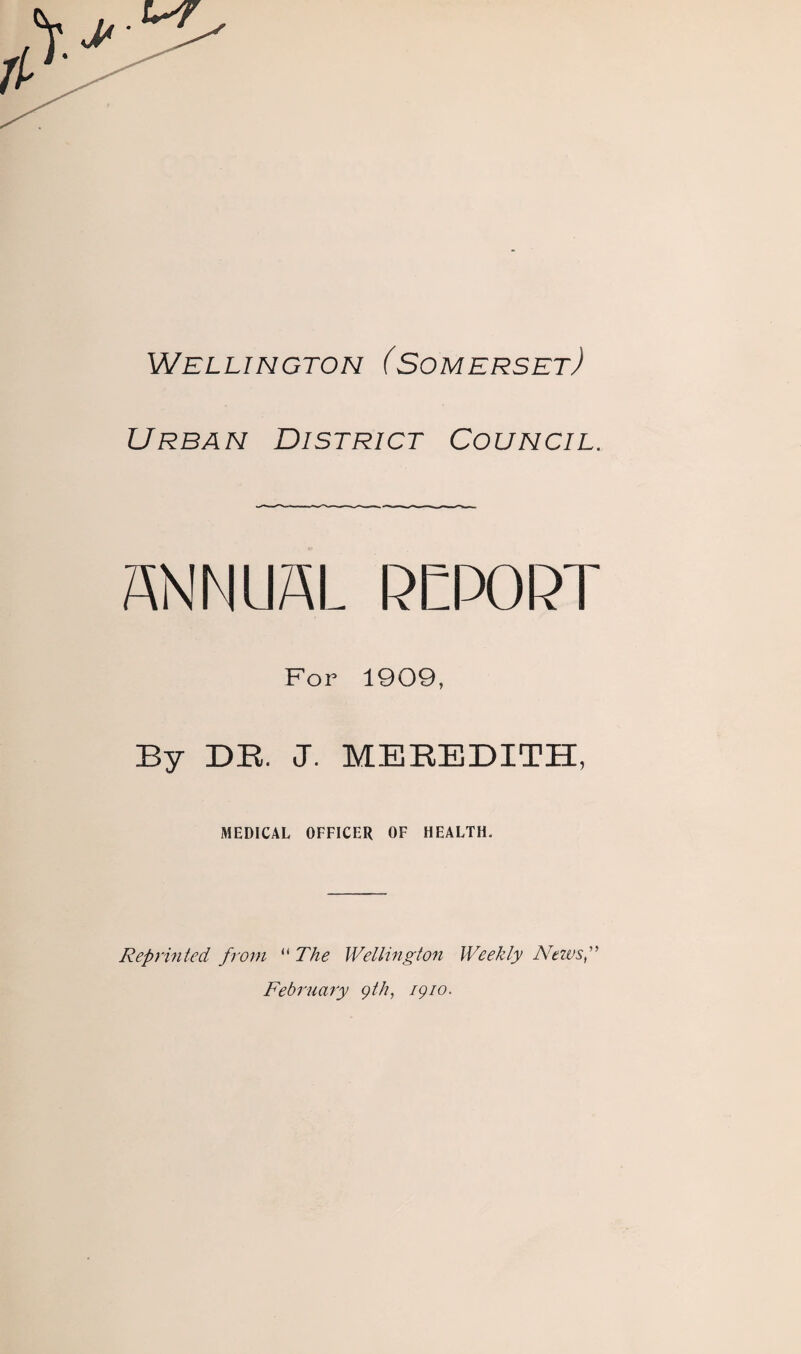 Wellington (Somerset) Urban District Council. ANNUAL RETORT For 1909, By DR J. MEREDITH, MEDICAL OFFICER OF HEALTH. Reprinted from “ The Wellington Weekly News,” February gth, igio.