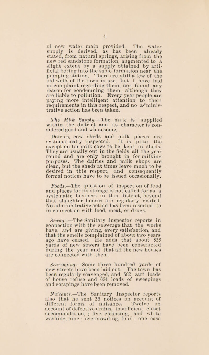 of now water main provided. The water supply is derived, as has been already stated, from natural springs, arising from the new red sandstone formation, augmented to a slight extent by a supply obtained by arti¬ ficial boring into the same formation near the pumping station. There are still a few of the old wells of the town in use, but I have had no complaint regarding them, nor found any reason for condemning them, although they are liable to pollution. Every year people are paying more intelligent attention to their requirements in this respect, and no adminis¬ trative action has been taken. The Milk Supply.—The milk is supplied within the district and its character is con¬ sidered good and wholesome. Dairies, cow sheds and milk places are systematically inspected. It is quite the exception for milk cows to be kept in sheds. They are usually out in the fields all the year round and are only brought in for milking purposes. The dairies and milk shops are clean, but the sheds at times leave much to be desired in this respect, and consequently formal notices have to be issued occasionally. Foods.—The question of inspection of food and places for its storage is not called for as a systematic business in this district, beyond that slaughter houses are regularly visited. No administrative action has been resorted to in connection with food, meat, or drugs. Sewage.—The Sanitary Inspector reports in connection with the sewerage that the works have, and are giving, every satisfaction, and that the smells complained of about two years ago have ceased. He adds that about 333 yards of new sewers have been constructed during the year and that all the new houses are connected with them. Scavenging.—Some three hundred yards of new streets have been laid out. The town has been regularly scavenged, and 582 cart loads of house refuse and 624 loads of sweepings and scrapings have been removed. Nuisance.—The Sanitarj' Inspector reports also that he sent 38 notices on account of different forms of nuisance. Twelve on account of defective drains, insufficient closet accommodation, ; five, cleansing, and white washing, nine ; overcrowding, four ; one case