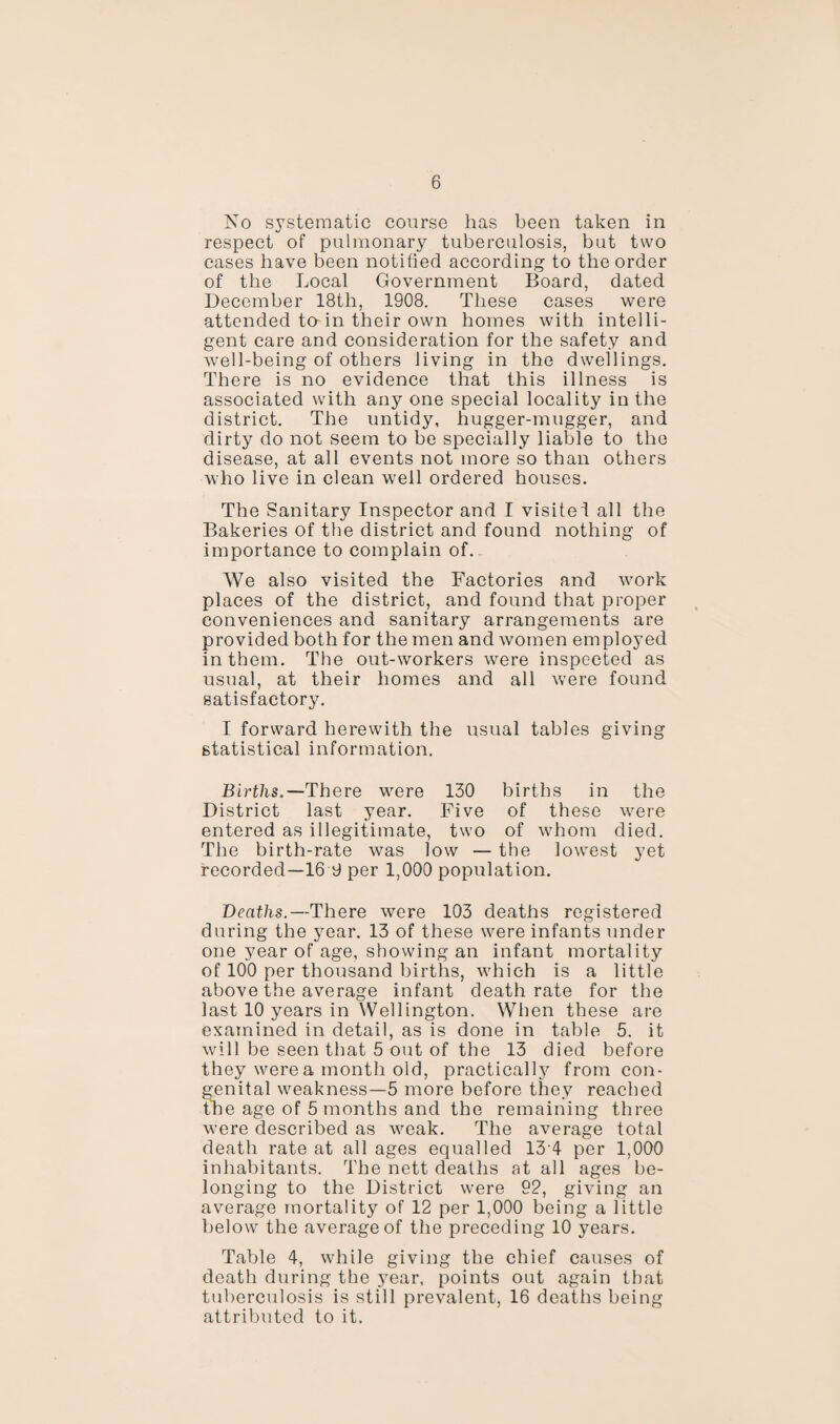 No systematic course has been taken in respect of pulmonary tuberculosis, but two cases have been notified according to the order of the Local Government Board, dated December 18tli, 1908. These cases were attended to-in their own homes with intelli¬ gent care and consideration for the safety and well-being of others living in the dwellings. There is no evidence that this illness is associated with any one special locality in the district. The untidy, hugger-mugger, and dirty do not seem to be specially liable to the disease, at all events not more so than others who live in clean well ordered houses. The Sanitary Inspector and I visitei all the Bakeries of the district and found nothing of importance to complain of. We also visited the Factories and work places of the district, and found that proper conveniences and sanitary arrangements are provided both for the men and women employed in them. The out-workers were inspected as usual, at their homes and all were found satisfactory. I forward herewith the usual tables giving statistical information. Births.— There were 130 births in the District last year. Five of these were entered as illegitimate, two of whom died. The birth-rate was low — the lowest yet recorded—16 9 per 1,000 population. Deaths.—There were 103 deaths registered during the year. 13 of these were infants under one year of age, showing an infant mortality of 100 per thousand births, which is a little above the average infant death rate for the last 10 years in Wellington. When these are examined in detail, as is done in table 5. it will be seen that 5 out of the 13 died before they were a month old, practically from con¬ genital weakness—5 more before they reached the age of 5 months and the remaining three were described as weak. The average total death rate at all ages equalled 13 4 per 1,000 inhabitants. The nett deaths at all ages be¬ longing to the District were 92, giving an average mortality of 12 per 1,000 being a little below the average of the preceding 10 years. Table 4, while giving the chief causes of death during the year, points out again that tuberculosis is still prevalent, 16 deaths being attributed to it.