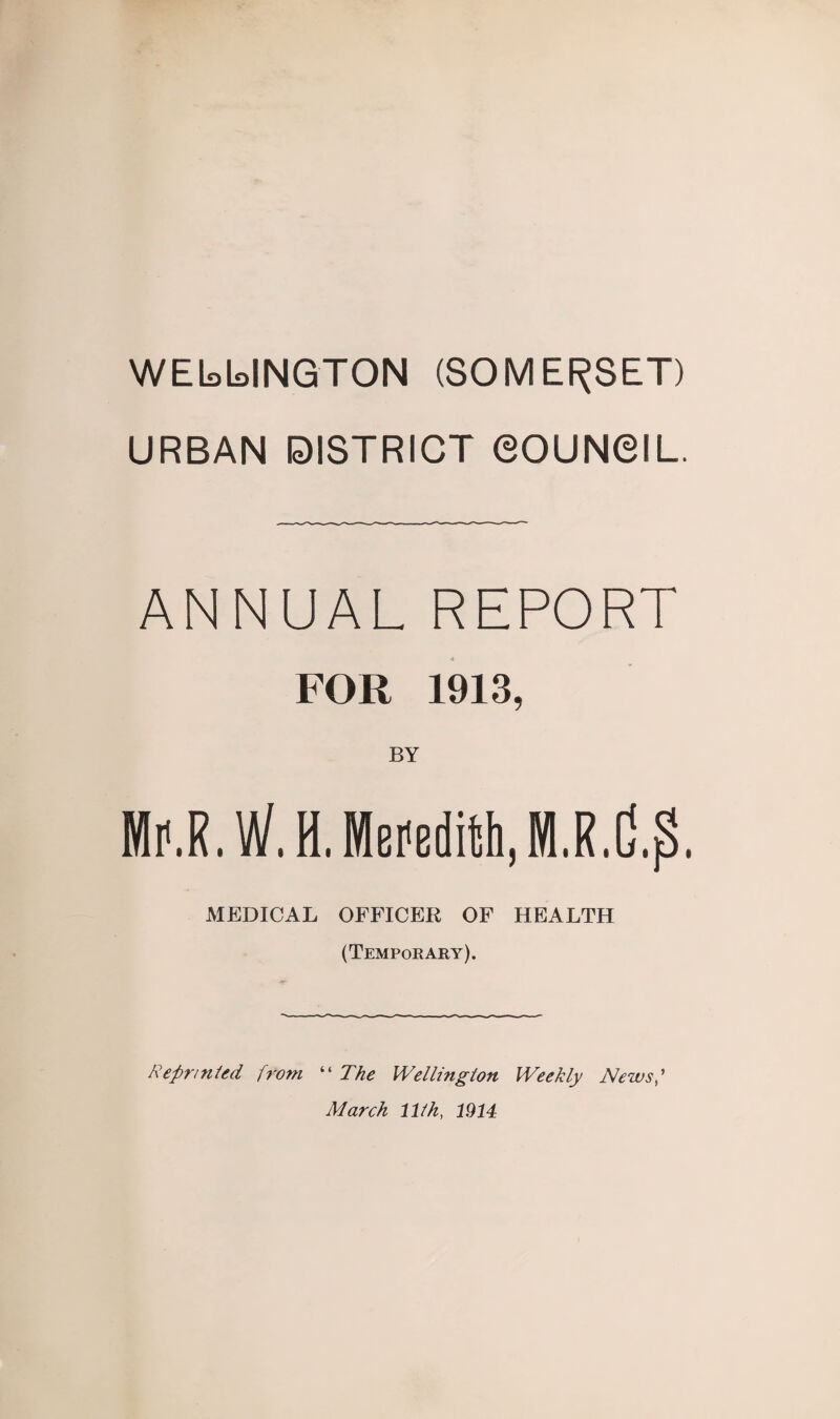 WELLINGTON (SOMERSET) URBAN DISTRICT COUNCIL. ANNUAL REPORT FOR 1913, BY Mr.R.W. H. Meredith, MEDICAL OFFICER OF HEALTH (Temporary). Reprinted from “ The Wellington Weekly Newsf March 11th, 1914