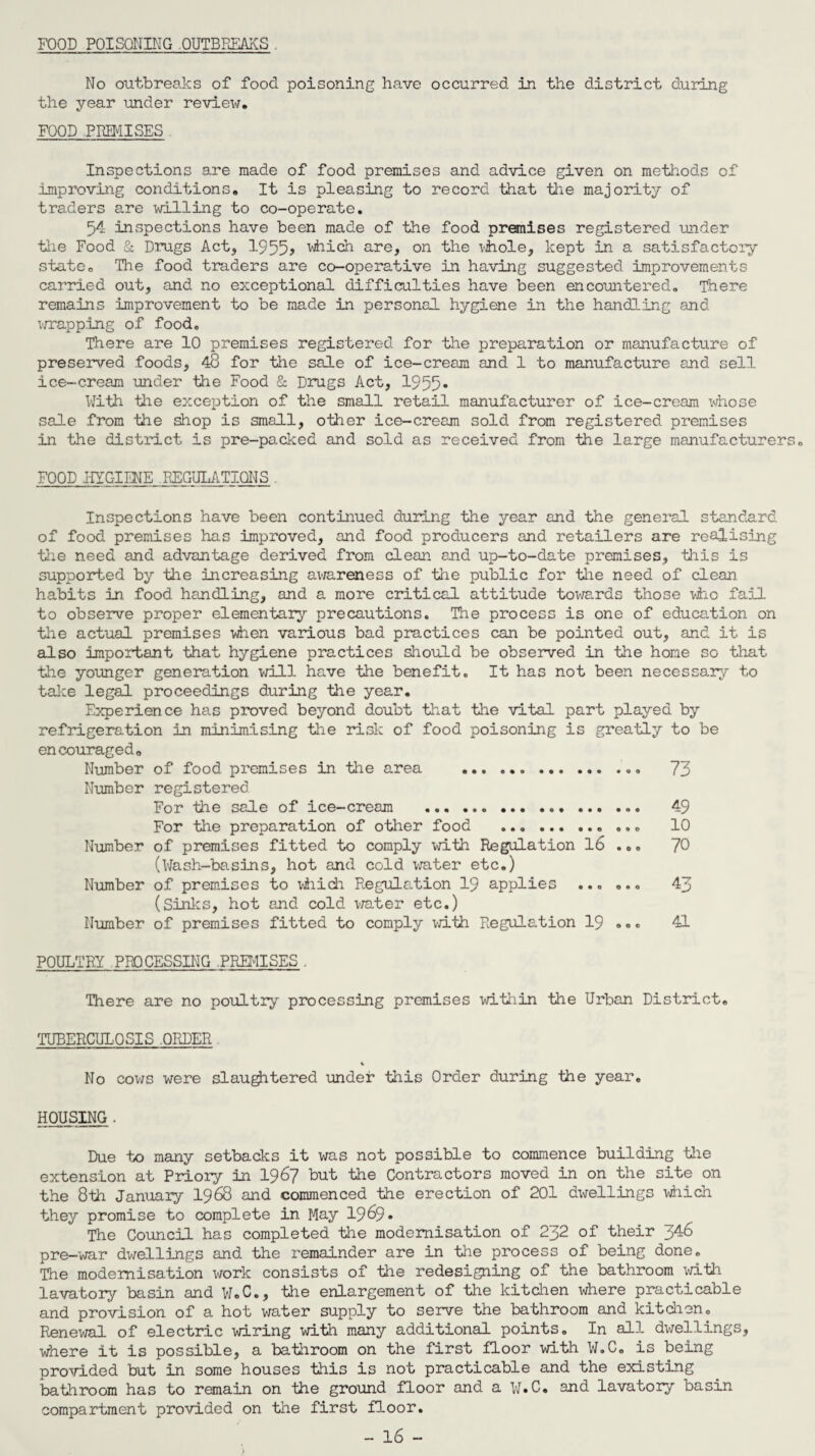FOOD POISONING OUTBREAKS . No outbreaks of .food poisoning have occurred in the district during the year under review. FOOD PREMISES Inspections are made of food premises and advice given on methods of improving conditions. It is pleasing to record that the majority of traders are willing to co-operate. 54 inspections have been made of the food premises registered under tiie Food & Drugs Act, 1955> which are, on the whole, kept in a satisfactory state. The food traders are co-operative in having suggested improvements carried out, and no exceptional difficulties have been encountered. There remains improvement to be made in personal hygiene in the handling and wrapping of food. There are 10 premises registered for the preparation or manufacture of preserved foods, 48 for the sale of ice-cream and 1 to manufacture and se3.1 ice-cream under the Food & Drugs Act, 1955* With tiie exception of the small retail manufacturer of ice-cream whose sale from the shop is small, other ice-cream sold from registered premises in the district is pre-packed and sold as received from the large manufacturers. FOOD .HYGIENE REGULATIONS . Inspections have been continued during the year and the general standard of food premises has improved, and food producers and retailers are realising the need and advantage derived from clean and up-to-date premises, this is supported by the increasing ax^areness of the public for the need of clean habits in .food handling, and a more critical attitude towe,rds those who fail to observe proper elementary precautions. The process is one of education on the actual premises when various bad practices can be pointed out, and it is also important that hygiene practices should be observed in the home so that the younger generation will have the benefit. It has not been necessary to take legal proceedings during the year. Experience has proved beyond doubt that the vital part played by refrigeration in minimising the risk of food poisoning is greatly to be encouraged. Number of food premises in the area ... 73 Number registered For the sale of ice-cream ... 49 For the preparation of other food .. ... 10 Number of premises fitted to comply with Regulation 16 ... 70 (Wash-basins, hot and cold water etc.) Number of premises to which Regulation 19 applies ... ... 43 (Sinks, hot and cold water etc.) Number of premises fitted to comply with Regulation 19 ... 41 POULTRY PROCESSING .PREMISES . There are no poultry processing premises within the Urban District. TUBERCULOSIS .ORDER No cows were slaughtered under this Order during the year. HOUSING . Due to many setbacks it was not possible to commence building the extension at Priory in 1967 but the Contractors moved in on the site on the 8th January I968 and commenced the erection of 201 dwellings which they promise to complete in May 1969. The Council has completed the modernisation of 232 of their 346 pre-war dwellings and the remainder are in the process of being done. The modernisation work consists of the redesigning of the bathroom with lavatory basin and W.C., the enlargement of the kitchen where practicable and provision of a hot water supply to serve the bathroom and kitchon. Renewal of electric wiring with many additional points. In all dwellings, where it is possible, a bathroom on the first floor with W.C. is being provided but in some houses this is not practicable and the existing bathroom has to remain on the ground floor and a W.C. and lavatory basin compartment provided on the first floor. - 16 -