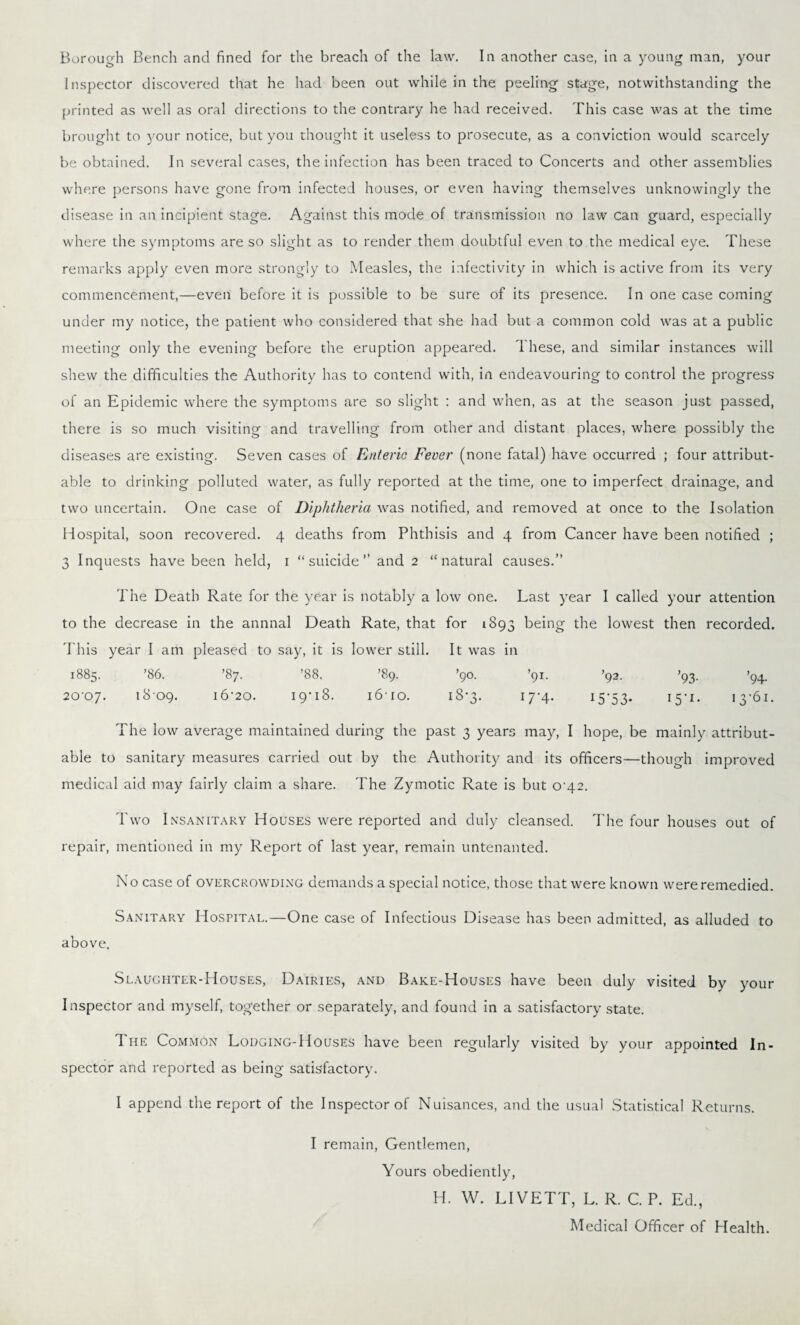 Borough Bench and fined for the breach of the law. In another case, in a young man, your Inspector discovered that he had been out while in the peeling stage, notwithstanding the printed as well as oral directions to the contrary he had received. This case was at the time brought to your notice, but you thought it useless to prosecute, as a conviction would scarcely be obtained. In several cases, the infection has been traced to Concerts and other assemblies where persons have gone from infected houses, or even having themselves unknowingly the disease in an incipient stage. Against this mode of transmission no law can guard, especially where the symptoms are so slight as to render them doubtful even to the medical eye. These remarks apply even more strongly to Measles, the infectivity in which is active from its very commencement,—even before it is possible to be sure of its presence. In one case coming under my notice, the patient who considered that she had but a common cold was at a public meeting only the evening before the eruption appeared. These, and similar instances will shew the difficulties the Authority has to contend with, in endeavouring to control the progress of an Epidemic where the symptoms are so slight : and when, as at the season just passed, there is so much visiting and travelling from other and distant places, where possibly the diseases are existing. Seven cases of Enteric Fever (none fatal) have occurred ; four attribut¬ able to drinking polluted water, as fully reported at the time, one to imperfect drainage, and two uncertain. One case of Diphtheria was notified, and removed at once to the Isolation Hospital, soon recovered. 4 deaths from Phthisis and 4 from Cancer have been notified ; 3 Inquests have been held, 1 “suicide” and 2 “natural causes.” The Death Rate for the year is notably a low one. Last year I called your attention to the decrease in the annnal Death Rate, that for 1893 being the lowest then recorded. This year I am pleased to say, it is lower still. It was in 1885. '86. ’87. ’88. ’89. ’90. ’91. ’92. ’93. ’94. 20-07. 1809. 16-20. 19*18. i6-io. 18-3. 17-4. 15'5 3- 15*1. 13-61. The low average maintained during the past 3 years may, I hope, be mainly attribut¬ able to sanitary measures carried out by the Authority and its officers—though improved medical aid may fairly claim a share. The Zymotic Rate is but 0-42. Two Insanitary Houses were reported and duly cleansed. The four houses out of repair, mentioned in my Report of last year, remain untenanted. No case of overcrowding demands a special notice, those that were known were remedied. Sanitary Hostital.—One case of Infectious Disease has been admitted, as alluded to above. Slaughter-Houses, Dairies, and Bake-Houses have been duly visited by your Inspector and myself, together or separately, and found in a satisfactory state. T he Common Lodging-Houses have been regularly visited by your appointed In¬ spector and reported as being satisfactory. I append the report of the Inspector of Nuisances, and the usual Statistical Returns. I remain, Gentlemen, Yours obediently, H. W. LIVETT, L. R. C. P. Ed., Medical Officer of Health.