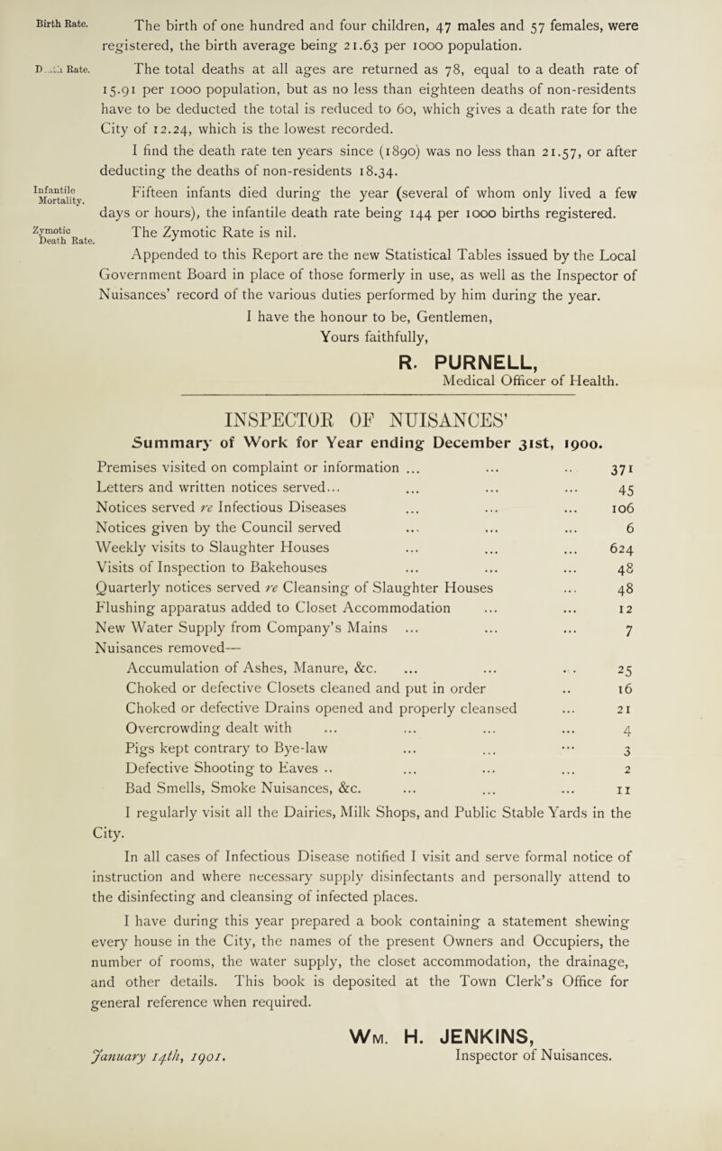 The birth of one hundred and four children, 47 males and 57 females, were registered, the birth average being 21.63 Per 1000 population. The total deaths at all ages are returned as 78, equal to a death rate of 15.91 per 1000 population, but as no less than eighteen deaths of non-residents have to be deducted the total is reduced to 60, which gives a death rate for the City of 12.24, which is the lowest recorded. I find the death rate ten years since (1890) was no less than 21.57, or after deducting the deaths of non-residents 18.34. Fifteen infants died during the year (several of whom only lived a few days or hours), the infantile death rate being 144 per 1000 births registered. The Zymotic Rate is nil. Appended to this Report are the new Statistical Tables issued by the Local Government Board in place of those formerly in use, as well as the Inspector of Nuisances’ record of the various duties performed by him during the year. I have the honour to be, Gentlemen, Yours faithfully, R. PURNELL, Medical Officer of Health. INSPECTOR OF NUISANCES’ Summary of Work for Year ending December 31st, 1900. Premises visited on complaint or information ... ... .. 371 Letters and written notices served... ... ... ... 45 Notices served re Infectious Diseases ... ... ... 106 Notices given by the Council served ... ... ... 6 Weekly visits to Slaughter Houses ... ... ... 624 Visits of Inspection to Bakehouses ... ... ... 48 Quarterly notices served re Cleansing of Slaughter Houses ... 48 Flushing apparatus added to Closet Accommodation ... ... 12 New Water Supply from Company’s Mains ... ... ... 7 Nuisances removed— Accumulation of Ashes, Manure, &c. ... ... . . 25 Choked or defective Closets cleaned and put in order .. 16 Choked or defective Drains opened and properly cleansed ... 21 Overcrowding dealt with ... ... ... ... 4 Pigs kept contrary to Bye-law ... ... ••• 3 Defective Shooting to Eaves .. ... ... ... 2 Bad Smells, Smoke Nuisances, &c. ... ... ... u I regularly visit all the Dairies, Milk Shops, and Public Stable Yards in the City. In all cases of Infectious Disease notified I visit and serve formal notice of instruction and where necessary supply disinfectants and personally attend to the disinfecting and cleansing of infected places. I have during this year prepared a book containing a statement shewing every house in the City, the names of the present Owners and Occupiers, the number of rooms, the water supply, the closet accommodation, the drainage, and other details. This book is deposited at the Town Clerk’s Office for general reference when required. Wm. H. JENKINS, Inspector of Nuisances. Birth Rate. D -tli Rate. Infantile Mortality. Zymotic Death Rate. January 14th, igoi.