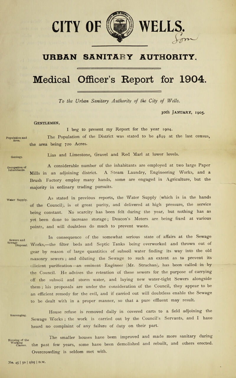 CITY OF WELLS. URBAN SANITARY AUTHORITY. Medical Officer’s Report for 1904, To the Urban Sanitary Authority of the City of Wells. 30th January, 1905. Gentlemen, Population and Area. I beg to present my Report for the year 1904. The Population of the District was stated to be 4849 at the last census, the area being 720 Acres. Geology. Lias and Limestone, Gravel and Red Marl at lower levels. Occupation of Inhabitants. A considerable number of the inhabitants are employed at two large Paper Mills in an adjoining district. A Steam Laundry, Engineering Works, and a Brush Factory employ many hands, some are engaged in Agriculture, but the majority in ordinary trading pursuits. As stated in previous reports, the Water Supply (which is in the hands of the Council), is ot great purity, and delivered at high pressure, the service being constant. No scarcity has been felt during the year, but nothing has as yet been done to increase storage; Deacon’s Meters are being fixed at various points, and will doubtless do much to prevent waste. In consequence of the somewhat serious state of affairs at the Sewage Sewers ftnd lewaDisposai. Works,—the filter beds and Septic Tanks being overworked and thrown out of gear by reason of large quantities of subsoil water finding its way into the old masonry sewers ; and diluting the Sewage to such an extent as to prevent its efficient purification —an eminent Engineer (Mr. Strachan), has been called in by the Council. He advises the retention of these sewers for the purpose of carrying off the subsoil and storm water, and laying new water-tight Sewers alongside them ; his proposals are under the consideration of the Council, they appear to be an efficient remedy for the evil, and if carried out will doubtless enable the Sewage to be dealt with in a proper manner, so that a pure effluent may result. House refuse is removed daily in covered carts to a field adjoining the Scavenging. Sewage Works ; the work is carried out by the Council’s Servants, and 1 have heard no complaint of any failure of duty on their part. The smaller houses have been improved and made more sanitary during Housing of the Worcias88es. the past few years, some have been demolished and rebuilt, and others erected. Overcrowding is seldom met with. No. 45 I 50 I 2/05 I D.W.