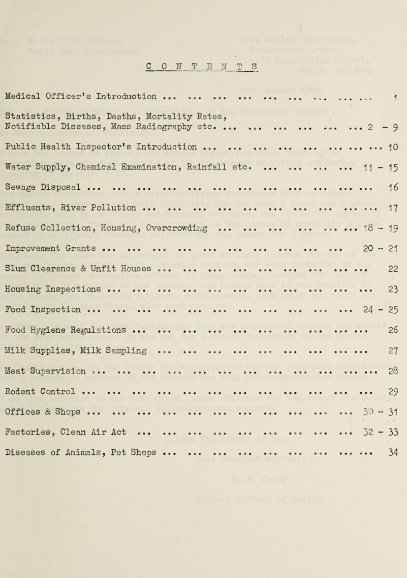 Medical Officer's Introduction .o. .. Statistics, Births, Deaths, Mortality Rates, Notifiable Diseases, Mass Radiography etc. .. ..2 Public Health Inspector’s Introduction ... . Water Supply, Chemical Examination? Rainfall etc. ... ... ... ... ii eoo ••a ••o ••• *00 ooo ••• • ee ••• •o* •OA Effluents, River Pollution . Refuse Collection, Housing, Overcrowding ... ... ... ( ... ... ... i8 Improvement Orants .o. ..o ... .o. .o. .e. o.. 20 Slum Cl0aranc0 & Unfit Housas .. • •ea ••• oa« Housxn^ In3^0ctxon3 *00 «o« o*o oo* o»o • e ^ aae ooa oo« aaa Food. InspGction o*o oo» *00 •«» *00 co* «oa .0. ee. .0. 24 Pood Hygiene Regulations Milk Supplies, Milk Sampling ... 0*0 • a# aaa aaa aaa Meat Sup0x*visxon «•© ©o© •©• oo© ©o* *0* oe« ©©< » aaa aaa aaa aaa Rodent Control Offices & Shops ... .. Facto3?ies, Clean Aot ©aa ©a© ©«© oo# a©© a©© aoo aea aoo J)2 Diseases of Animals, Pet Shops ... ... aaa aaa aaa aaa