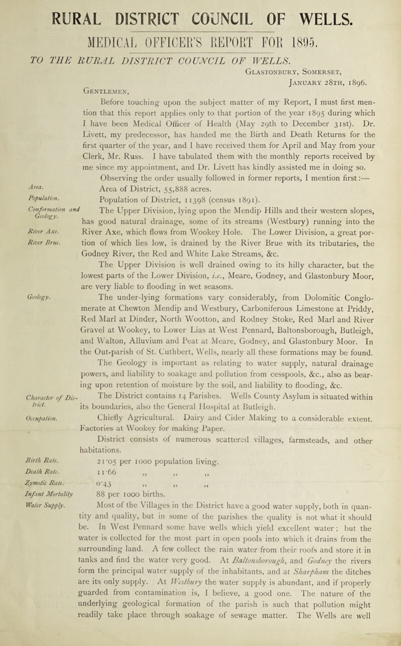 RURAL DISTRICT COUNCIL OF WELLS. MEDICAL OFFICER’S REPORT FOR 1895. Area. Population. Conformation and Geology. River Axe. River Brue. TO THE RURAL DISTRICT COUNCIL OF WELLS. Glastonbury, Somerset, January 28th, 1896. Gentlemen, Before touching upon the subject matter of my Report, I must first men¬ tion that this report applies only to that portion of the year 1895 during which I have been Medical Officer of Health (May 29th to December 31st). Dr. Livett, my predecessor, has handed me the Birth and Death Returns for the first quarter of the year, and I have received them for April and May from your Clerk, Mr. Russ. I have tabulated them with the monthly reports received by me since my appointment, and Dr. Livett has kindly assisted me in doing so. Observing the order usually followed in former reports, I mention first:— Area of District, 55,888 acres. Population of District, 11398 (census 1891). The Upper Division, lying upon the Mendip Hills and their western slopes, has good natural drainage, some of its streams (Westbury) running into the River Axe, which flows from Wookey Hole. The Lower Division, a great por¬ tion of which lies low, is drained by the River Brue with its tributaries, the Godney River, the Red and White Lake Streams, &c. The Upper Division is well drained owing to its hilly character, but the lowest parts of the Lower Division, i.e., Meare, Godney, and Glastonbury Moor, are very liable to flooding in wet seasons. The under-lying formations vary considerably, from Dolomitic Conglo¬ merate at Chewton Mendip and Westbury, Carboniferous Limestone at Priddy, Red Marl at Dinder, North Wootton, and Rodney Stoke, Red Marl and River Gravel at Wookey, to Lower Lias at West Pennard, Baltonsborough, Butleigh, and Walton, Alluvium and Peat at Meare, Godney, and Glastonbury Moor. In the Out-parish of St. Cuthbert, Wells, nearly all these formations may be found. The Geology is important as relating to water supply, natural drainage powers, and liability to soakage and pollution from cesspools, &c., also as bear¬ ing upon retention of moisture by the soil, and liability to flooding, &c. The District contains 14 Parishes. Wells County Asylum is situated within its boundaries, also the General Hospital at Butleigh. Chiefly Agricultural. Dairy and Cider Making to a considerable extent. Factories at Wookey for making Paper. District consists of numerous scattered villages, farmsteads, and other habitations. 21’05 per 1000 population living. 11 ‘66 ,, ,, Geology. Character of Dis trict. Occupation. Birth Rate. Death Rate. Zymotic Rate. Infant Mortality Water Supply. ® 43 »» >> >> 88 per 1000 births. Most of the Villages in the District have a good water supply, both in quan¬ tity and quality, but in some of the parishes the quality is not what it should be. In West Pennard some have wells which yield excellent water ; but the water is collected lor the most part in open pools into which it drains from the surrounding land. A few collect the rain water from their roofs and store it in tanks and find the water very good. At Baltonsborough, and Godney the rivers form the principal water supply of the inhabitants, and at Sharpham the ditches are its only supply. At Westbury the water supply is abundant, and if properly guarded from contamination is, I believe, a good one. The nature of the underlying geological formation of the parish is such that pollution might readily take place through soakage of sewage matter. The Wells are well