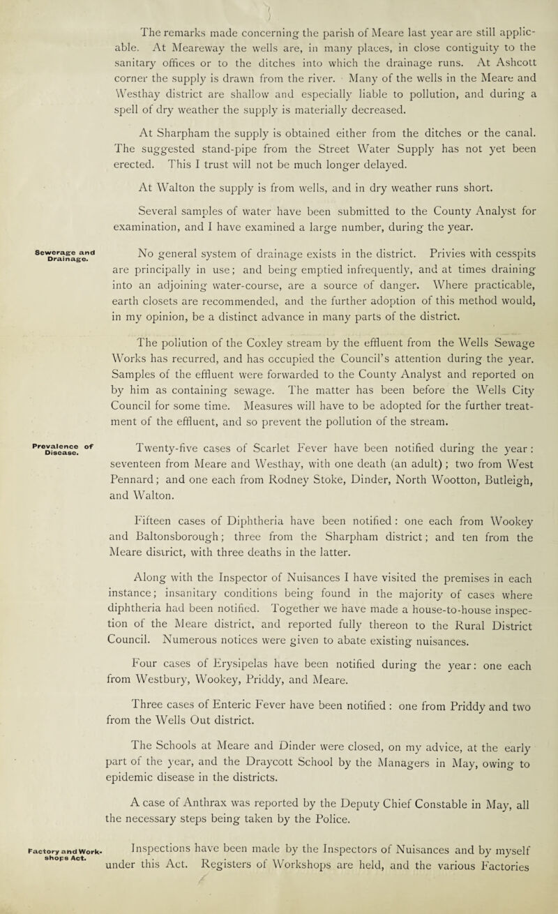 Seweragre and Drainage. Prevalence of Disease. factory and Work¬ shops Act. 1 The remarks made concerning the parish of Meare last year are still applic¬ able. At Meareway the wells are, in many places, in close contiguity to the sanitary offices or to the ditches into which the drainage runs. At Ashcott corner the supply is drawn from the river. Many of the wells in the Meare and WAsthay district are shallow and especially liable to pollution, and during a spell of dry weather the supj^ly is materially decreased. At Sharpham the supply is obtained either from the ditches or the canal. The suggested stand-pipe from the Street Water Supply has not yet been erected. This I trust will not be much longer delayed. At Walton the supply is from wells, and in dry weather runs short. Several samples of water have been submitted to the County Analyst for examination, and I have examined a large number, during the year. No general system of drainage exists in the district. Privies with cesspits are principally in use; and being emptied infrequently, and at times draining into an adjoining water-course, are a source of danger. Where practicable, earth closets are recommended, and the further adoption of this method would, in my opinion, be a distinct advance in many parts of the district. The pollution of the Coxley stream by the effluent from the Wells Sewage Works has recurred, and has occupied the Council’s attention during the year. Samples of the effluent were forwarded to the County Analyst and reported on by him as containing sewage. The matter has been before the Wells City Council for some time. Measures will have to be adopted for the further treat¬ ment of the effluent, and so prevent the pollution of the stream. Twenty-five cases of Scarlet Fever have been notified during the year : seventeen from Meare and Westhay, with one death (an adult) ; two from West Pennard; and one each from Rodney Stoke, Binder, North Wootton, Butleigh, and Walton. Fifteen cases of Diphtheria have been notified ; one each from Wookey and Baltonsborough; three from the Sharpham district; and ten from the Meare district, with three deaths in the latter. Along with the Inspector of Nuisances I have visited the premises in each instance; insanitary conditions being found in the majority of cases where diphtheria had been notified. Together we have made a house-to-house inspec¬ tion of the Meare district, and reported fully thereon to the Rural District Council. Numerous notices were given to abate existing nuisances. Four cases of Frysipelas have been notified during the year: one each from Westbury, Wookey, Priddy, and Meare. Three cases of Enteric Fever have been notified : one from Priddy and two from the Wells Out district. The Schools at Meare and Binder were closed, on my advice, at the early part of the year, and the Draycott School by the Managers in May, owing to epidemic disease in the districts. A case of Anthrax was reported by the Deputy Chief Constable in May, all the necessary steps being taken by the Police. Inspections have been made by the Inspectors of Nuisances and by myself under this Act. Registers of Workshops are held, and the various Factories