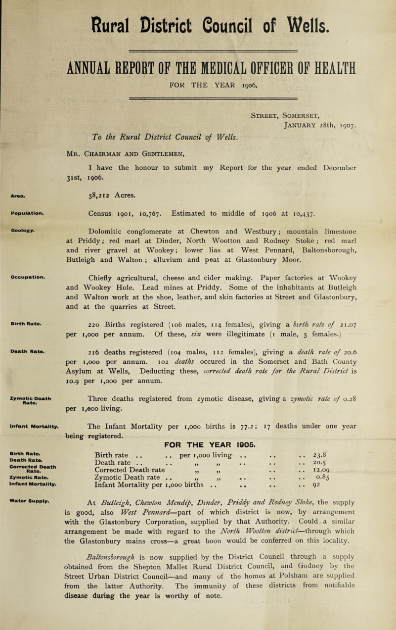 Rural District Council of Wells. Area. Population. Geology. Occupation. Birth Rate. Death Rate. Zymotic Death Rate. Infant Mortality. Birth Rate. Death Rate. Corrected Death Rate. Zymotic Rate. Infant Mortality. Water 8upply. ANNUAL REPORT OF THE MEDICAL OFFICER OF HEALTH FOR THE YEAR 1906. Street, Somerset, January 28th, 1907. To the Rural District Council of Wells. Mr. Chairman and Gentlemen, I have the honour to submit my Report for the year ended December 31st, 1906. 58,212 Acres. Census 1901, 10,767. Estimated to middle of 1906 at 10,437. Dolomitic conglomerate at Chewton and Westbury; mountain limestone at Priddy; red marl at Dinder, North Wootton and Rodney Stoke ; red marl and river gravel at Wookey; lower lias at West Pennard, Baltonsborough, Butleigh and Walton ; alluvium and peat at Glastonbury Moor. Chiefly agricultural, cheese and cider making. Paper factories at Wookey and Wookey Hole. Lead mines at Priddy. Some of the inhabitants at Butleigh and Walton work at the shoe, leather, and skin factories at Street and Glastonbury, and at the quarries at Street. 220 Births registered (106 males, 114 females), giving a birth rate of 21.07 per 1,000 per annum. Of these, six were illegitimate (1 male, 5 females.) 216 deaths registered (104 males, 112 females), giving a death rate of 20.6 per 1,000 per annum. 102 deaths occured in the Somerset and Bath County Asylum at Wells, Deducting these, corrected death rate for the Rural District is 10.9 per 1,000 per annum. Three deaths registered from zymotic disease, giving a zymotic rate of 0.28 per 1,000 living. The Infant Mortality per 1,000 births is 77.2; 17 deaths under one year being registered. FOR THE YEAR 1006. Birthrate .. .. per 1,000 living .. .. .. 23.8 Death rate . . . . „ „ . . . . . . 20.5 Corrected Death rate „ „ . . . . 12.09 Zymotic Death rate .. „ „ . . . . . . 0.85 Infant Mortality per 1,000 births .. .. ..92 At Butleigh, Chewton Afendif, Dinder, Priddy and Rodney Stoke, the supply is good, also West Pennard—part of which district is now, by arrangement with the Glastonbury Corporation, supplied by that Authority. Could a similar arrangement be made with regard to the North Wootton district—through which the Glastonbury mains cross—a great boon would be conferred on this locality. Baltonsborough is now supplied by the District Council through a supply obtained from the Shepton Mallet Rural District Council, and Godney by the Street Urban District Council—and many of the homes at Polsham are supplied from the latter Authority. The immunity of these districts from notifiable disease during the year is worthy of note.