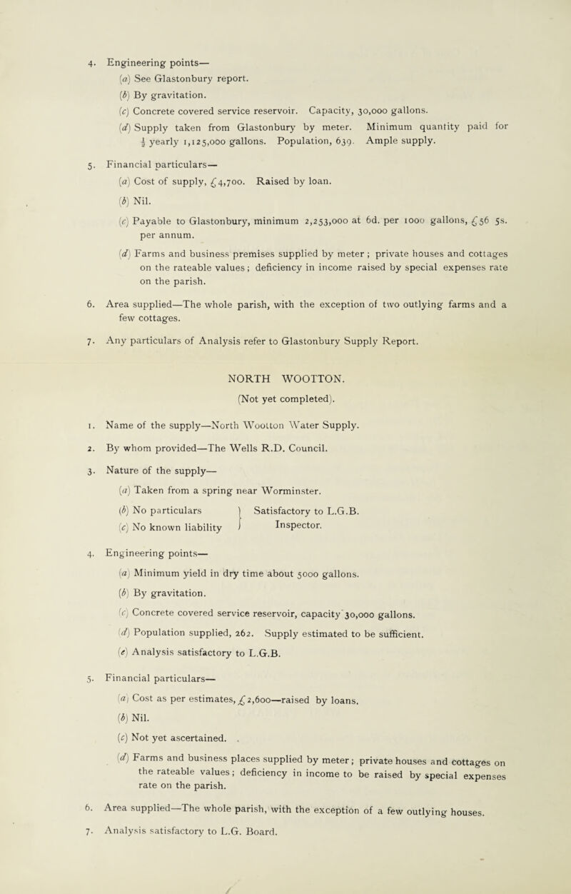 (а) See Glastonbury report. (б) By gravitation. (c) Concrete covered service reservoir. Capacity, 30,000 gallons. {d) Supply taken from Glastonbury by meter. Minimum quantity paid for | yearly 1,125,000 gallons. Population, 639. Ample supply. 5. Financial particulars— (a) Cost of supply, £4,700. Raised by loan. (b) Nil. (c) Payable to Glastonbury, minimum 2,253,000 at 6d. per 1000 gallons, £56 5s. per annum. (d) Farms and business premises supplied by meter ; private houses and cottages on the rateable values; deficiency in income raised by special expenses rate on the parish. 6. Area supplied—The whole parish, with the exception of two outlying farms and a few cottages. 7. Any particulars of Analysis refer to Glastonbury Supply Report. NORTH WOOTTON. (Not yet completed). 1. Name of the supply—North Woolton Water Supply. 2. By whom provided—The Wells R.D. Council. 3. Nature of the supply— (0) Taken from a spring near Worminster. (b) No particulars ) Satisfactory to L.G.B. ic) No known liability i Inspector. 4. Engineering points— (a) Minimum yield in dry time about 5000 gallons. (b) By gravitation. ic) Concrete covered service reservoir, capacity 30,000 gallons. id) Population supplied, 262. Supply estimated to be sufficient. (£) Analysis satisfactory to L.G.B. 5. Financial particulars— [a) Cost as per estimates, £ 2,600—raised by loans. (b) Nil. [c) Not yet ascertained. . (d) Farms and business places supplied by meter; private houses and cottages on the rateable values; deficiency in income to be raised by special expenses rate on the parish. 6. Area supplied—The whole parish, with the exception of a few outlying houses. 7. Analysis satisfactory to L.G. Board.