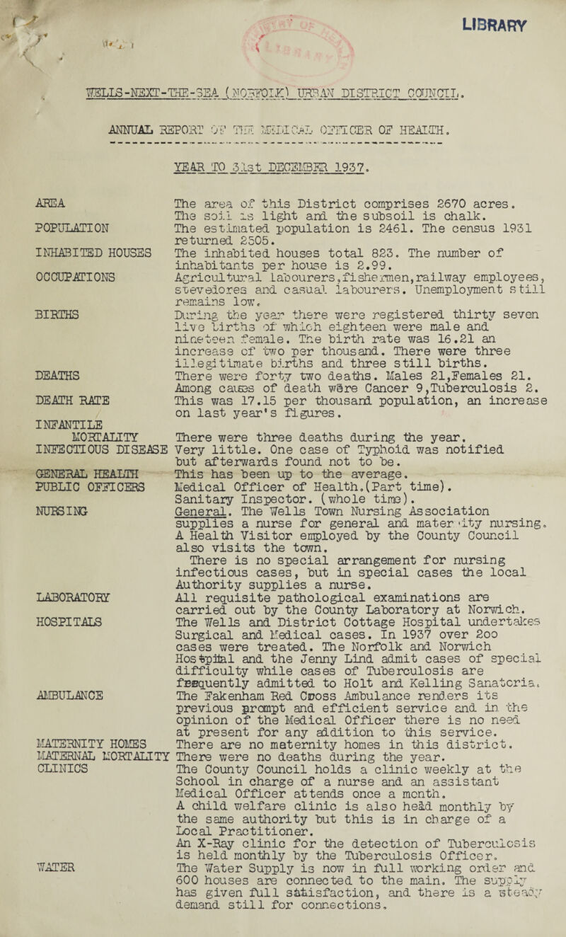 r < library i WELLS -NEXT - THE - SEA (NORFOLK^ URBAN DISTRICT COUNCIL, ANNUAL REPORT ON THE MEDICAL OFFICER OE HEALTH, YEAR TO 3Is t DECEMBER 1937, AREA POPULATION INHABITED HOUSES OCCUPATIONS BIRTHS DEATHS DEATH RATE INEANTILE MORTALITY INFECTIOUS DISEASE GENERAL HEALTH PUBLIC OFFICERS NURSING LABORATORY HOSPITALS AMBULANCE MATERNITY HOLIES MATERNAL MORTALITY CLINICS WATER The area of this District comprises 2670 acres. The soil is light and. the subsoil is chalk. The estmated population is 2461. The census 1931 returned 2505. The inhabited houses total 823. The number of inhabitants per house is 2.99. Agricultural labourers,fishermen,railway employees, stevedores and casual labourers. Unemployment still remains low. During the year there were registered thirty seven live births of which eighteen were male and nineteen female. The birth rate was 16.21 an increase of two per thousand. There were three illegitimate births and three still births. There were forty two deaths. Males 21,Females 21. Among caisas of death w8re Cancer 9,Tuberculosis 2. This was 17.15 per thousand population, an increase on last year’s figures. There were three deaths during the year. Very little. One case of Typhoid was notified but afterwards found not to be. This has been up to the average. Medical Officer of Health.(Part time). Sanitary Inspector, (whole time). General. The Nells Town Nursing Association supplies a nurse for general and mater 'ity nursing. A Health Visitor employed by the County Council also visits the town. There is no special arrangement for nursing infectious cases, but in special cases the local Authority supplies a nurse. All requisite pathological examinations are carried out by the County Laboratory at Norwich. The Wells and District Cottage Hospital undertakes Surgical and Medical cases. In 1937 over 2oo cases were treated. The Norfolk and Norwich Hosfcpital and the Jenny Lind admit cases of special difficulty while cases of Tuberculosis are frequently admitted to Holt and Kelling Sanatoria. The Fakenham Red Cross Ambulance renders its previous prompt and efficient service and in. the opinion of the Medical Officer there is no need at present for any addition to 'this service. There are no maternity homes in this district. There were no deaths during the year. The County Council holds a clinic weekly at the School in charge of a nurse and an assistant Medical Officer attends once a month. A child welfare clinic is also held monthly by the same authority but this is in charge of a Local Practitioner. An X-Ray clinic for the detection of Tuberculosis is held monthly by the Tuberculosis Officer. The Water Supply is now in full working order and 600 houses are connected to the main. The supply has given full satisfaction, and there is a steady demand still for connections.