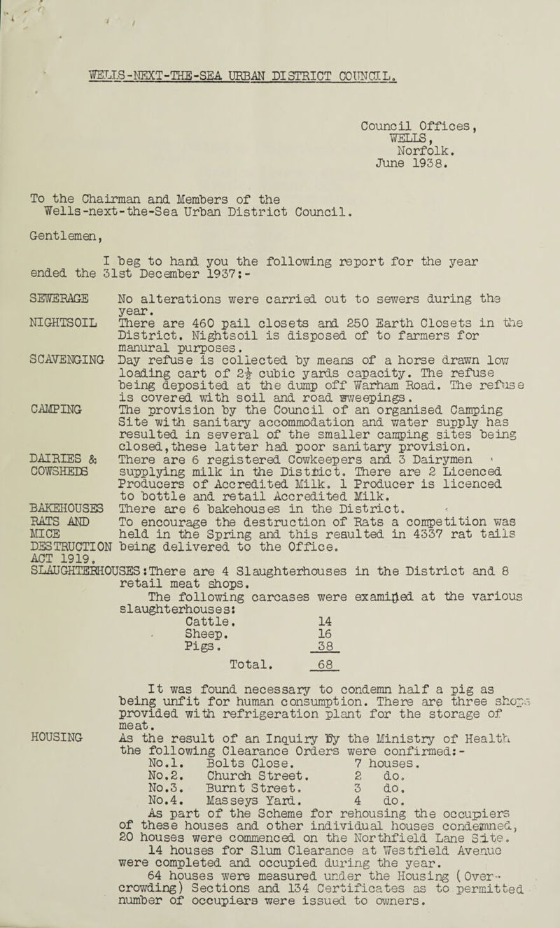 WELLS - NEXT - THE - SEA URBAN DISTRICT CO UNCl L. Council Offices, WELLS, Norfolk. June 1938. To the Chairman and Members of the Wells-next-the-Sea Urban District Council. Gentlemen, I beg to hard you the following report for the year ended the 31st December 1937:- SEWERAGE NIGHTSOIL SCAVENGING CAMPING DAIRIES & COWSHEDS No alterations were carried out to sewers during the year. There are 460 pail closets and 250 Earth Closets in the District, Nightsoil is disposed of to farmers for manural purposes. Day refuse is collected by means of a horse drawn low loading cart of 2j? cubic yards capacity. The refuse being deposited at the dump off Warham Hoad. The refuse is covered with soil and road sweepings. The provision by the Council of an organised Camping Site with sanitary accommodation and water supply has resulted in several of the smaller camping sites being closed,these latter had poor sanitary provision. There are 6 registered Cowkeepers and 3 Dairymen supplying milk in the District. There are 2 Licenced Producers of Accredited Milk. 1 Producer is licenced to bottle and retail Accredited Milk. There are 6 bakehouses in the District, To encourage the destruction of Rats a competition was held in the Spring and this resulted in 4337 rat tails BAKEHOUSES RATS AND MICE DESTRUCTION being delivered to the Office ACT 1919. SLAUGHTERHOUSES’.There are 4 Slaughterhouses in the District and 8 retail meat shops. The following carcases were examined at the various s1aught erhous e s: Cattle. 14 Sheep. 16 Pigs. 38 Total. 68 It was found necessary to condemn half a pig as being unfit for human consumption. There are three shop provided with refrigeration plant for the storage of meat. HOUSING As the result of an Inquiry by the Ministry of Health the following Clearance Orders were confirmed:- No.l. Bolts Close. 7 houses No.2. Church Street. 2 do. No.3. Burnt Street. 3 do. No.4. Masseys Yard. 4 do. As part of the Scheme for rehousing the occupiers of these houses and other individual houses condesnned, 20 houses were commenced on the Northfield Lane Site. 14 houses for Slum Clearance at Westfield Avenue were completed and occupied during the year. 64 houses were measured under the Housing (Over- crowding) Sections and 134 Certificates as to permitted number of occupiers were issued to owners.