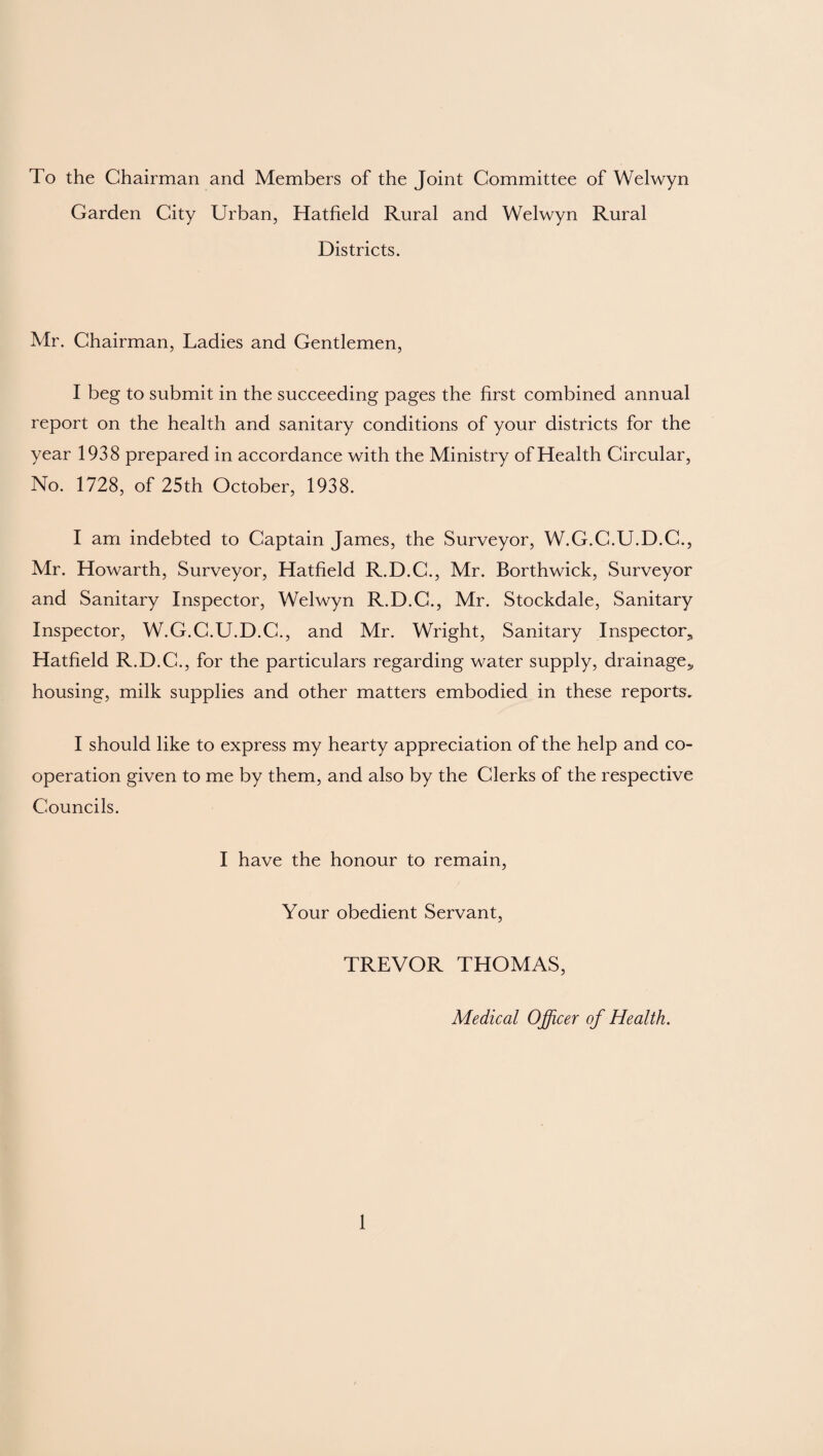 To the Chairman and Members of the Joint Committee of Welwyn Garden City Urban, Hatfield Rural and Welwyn Rural Districts. Mr. Chairman, Ladies and Gentlemen, I beg to submit in the succeeding pages the first combined annual report on the health and sanitary conditions of your districts for the year 1938 prepared in accordance with the Ministry of Health Circular, No. 1728, of 25th October, 1938. I am indebted to Captain James, the Surveyor, W.G.C.U.D.C., Mr. Howarth, Surveyor, Hatfield R.D.C., Mr. Borthwick, Surveyor and Sanitary Inspector, Welwyn R.D.C., Mr. Stockdale, Sanitary Inspector, W.G.C.U.D.C., and Mr. Wright, Sanitary Inspector* Hatfield R.D.C., for the particulars regarding water supply, drainage,, housing, milk supplies and other matters embodied in these reports. I should like to express my hearty appreciation of the help and co¬ operation given to me by them, and also by the Clerks of the respective Councils. I have the honour to remain, Your obedient Servant, TREVOR THOMAS, Medical Officer of Health.