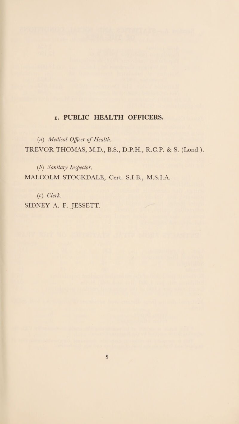 i. PUBLIC HEALTH OFFICERS. {a) Medical Officer of Health. TREVOR THOMAS, M.D., B.S., D.P.H., R.C.P. & S. (Lond.). (b) Sanitary Inspector. MALCOLM STOCKDALE, Cert. M.S.I.A. (c) Clerk. SIDNEY A. F. JESSETT.