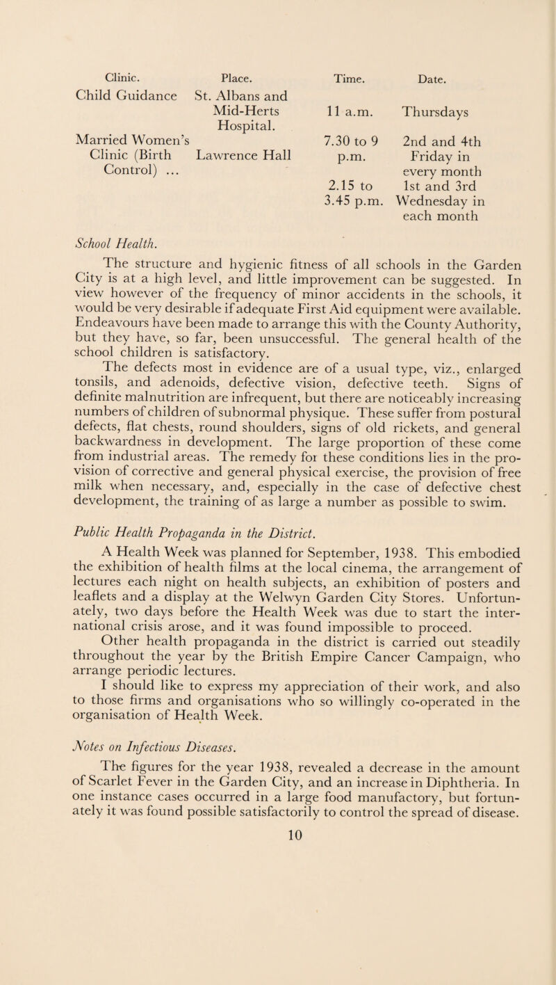Clinic. Place. Time. Date. Child Guidance St. Albans and Mid-Herts 11 a.m. Thursdays Hospital. Married Women’s 7.30 to 9 2nd and 4th Clinic (Birth Lawrence Hall Control) ... p.m. 2.15 to 3.45 p.m. Friday in every month 1st and 3rd Wednesday in each month School Health. The structure and hygienic fitness of all schools in the Garden City is at a high level, and little improvement can be suggested. In view however of the frequency of minor accidents in the schools, it would be very desirable if adequate First Aid equipment were available. Endeavours have been made to arrange this with the County Authority, but they have, so far, been unsuccessful. The general health of the school children is satisfactory. The defects most in evidence are of a usual type, viz., enlarged tonsils, and adenoids, defective vision, defective teeth. Signs of definite malnutrition are infrequent, but there are noticeably increasing numbers of children of subnormal physique. These suffer from postural defects, flat chests, round shoulders, signs of old rickets, and general backwardness in development. The large proportion of these come from industrial areas. The remedy for these conditions lies in the pro¬ vision of corrective and general physical exercise, the provision of free milk when necessary, and, especially in the case of defective chest development, the training of as large a number as possible to swim. Public Health Propaganda in the District. A Health Week was planned for September, 1938. This embodied the exhibition of health films at the local cinema, the arrangement of lectures each night on health subjects, an exhibition of posters and leaflets and a display at the Welwyn Garden City Stores. Unfortun¬ ately, two days before the Health Week was due to start the inter¬ national crisis arose, and it was found impossible to proceed. Other health propaganda in the district is carried out steadily throughout the year by the British Empire Cancer Campaign, who arrange periodic lectures. I should like to express my appreciation of their work, and also to those firms and organisations who so willingly co-operated in the organisation of Health Week. Notes on Infectious Diseases. The figures for the year 1938, revealed a decrease in the amount of Scarlet Fever in the Garden City, and an increase in Diphtheria. In one instance cases occurred in a large food manufactory, but fortun¬ ately it was found possible satisfactorily to control the spread of disease.