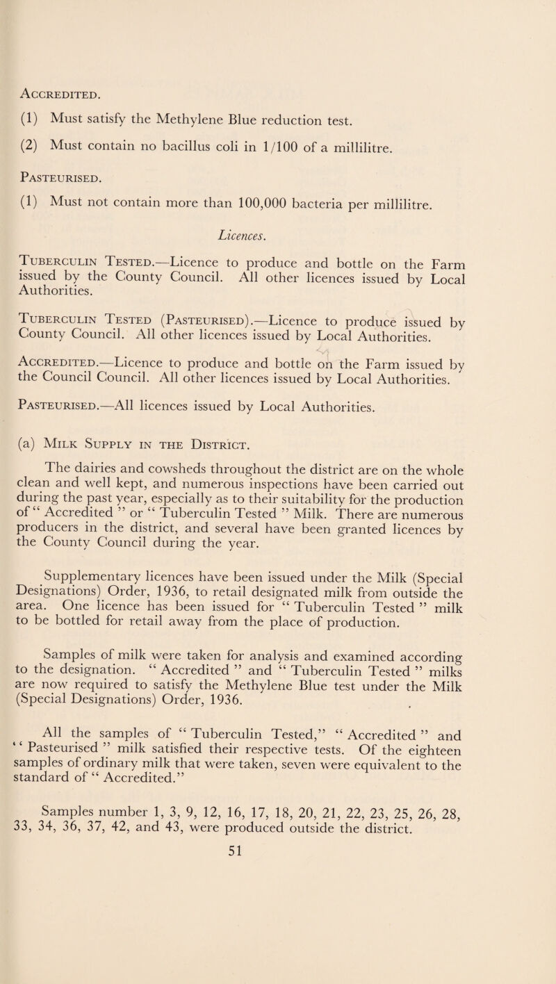 Accredited. (1) Must satisfy the Methylene Blue reduction test. (2) Must contain no bacillus coli in 1/100 of a millilitre. Pasteurised. (1) Must not contain more than 100,000 bacteria per millilitre. Licences. Tuberculin Tested.—Licence to produce and bottle on the Farm issued by the County Council. All other licences issued by Local Authorities. Tuberculin Tested (Pasteurised).—Licence to produce issued by County Council. All other licences issued by Local Authorities. ■S4 Accredited.—Licence to produce and bottle on the Farm issued by the Council Council. All other licences issued by Local Authorities. Pasteurised.—All licences issued by Local Authorities. (a) Milk Supply in the District. The dairies and cowsheds throughout the district are on the whole clean and well kept, and numerous inspections have been carried out during the past year, especially as to their suitability for the production °fc Accredited 55 or “ Tuberculin Tested 55 Milk. There are numerous producers in the district, and several have been granted licences by the County Council during the year. Supplementary licences have been issued under the Milk (Special Designations) Order, 1936, to retail designated milk from outside the area. One licence has been issued for “ Tuberculin Tested ” milk to be bottled for retail away from the place of production. Samples of milk were taken for analysis and examined according to the designation. “ Accredited ” and “ Tuberculin Tested ” milks are now required to satisfy the Methylene Blue test under the Milk (Special Designations) Order, 1936. All the samples of “Tuberculin Tested,” “Accredited” and Pasteurised ” milk satisfied their respective tests. Of the eighteen samples of ordinary milk that were taken, seven were equivalent to the standard of “ Accredited.” Samples number 1, 3, 9, 12, 16, 17, 18, 20, 21, 22, 23, 25, 26, 28, 33, 34, 36, 37, 42, and 43, were produced outside the district.