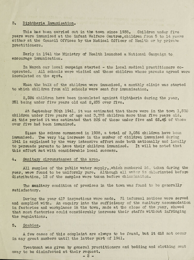 3. Diphtheria Icminisatlon. This has been carried out in the town since 1938, Children under five years were immunised at the infant Welfare Centres,children from 5 to 14 years either at the Council Offices by the Medical Officer of Health or by private practitioners. Early in 1941 the Ministry of Health launched a National Campaign to encourage immunisation. In March our local campaign started - the local medical practitioners co¬ operated. All schools were visited and those children whose parents agreed were inoculated on the spot. When the bulk of the children were immunised, a monthly clinic was started to which children from all schools were sent for immunisation, 2,586 children have been inoculated against diphtjieria during the year, 351 being under five years old and 2,235 over five. At September 30th 1941, it was estimated that there were in the town 1,550 children under five years of age and 3,372 children more than five years old. At this period it v/as estimated that 20^ of those under five and 62,4% of those over five had been immunised. Since the scheme commenced in 1938, a total of 3,036 children have been immunised. Th© very big increase in the niomber of children immunised during 1941 is explained by the very intensive effort made both nationally and locally to persuade parents to have their children immunised. It will be noted that this effort met with considerable local success* 4, Sanitary circumstances of the area. All samples of the public water supply, ,v7hich numbered 24, taken during the year, were found to be uniformly pure. Although all viator is chlorinated before distribution, 12 of the samples were taken before chlorination. The sanitary condition of premises in the town was found to be generally satisfactory. During the year 417 inspections were made, 31 informal notices were served and complied with. An enquiry into the sufficiency of the sanitary accommodation in factories and workplaces in the town, made at the close of the year, showed that most factories could considerably increase their staffs without infringing the regulations, 5, Scabies, A few cases of this complaint are always to be found, but it did not occur in any great numbers until the latter part of 1941, Treatment was given by general practitioners and bedding and clothing sent away to be disinfected at their request, ;