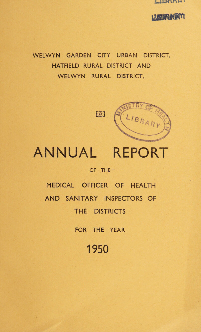 IHBKASfn WELWYN GARDEN CITY URBAN DISTRICT, HATFIELD RURAL DISTRICT AND WELWYN RURAL DISTRICT. ANNUAL REPORT OF THE MEDICAL OFFICER OF HEALTH AND SANITARY INSPECTORS OF THE DISTRICTS FOR THE YEAR 1950