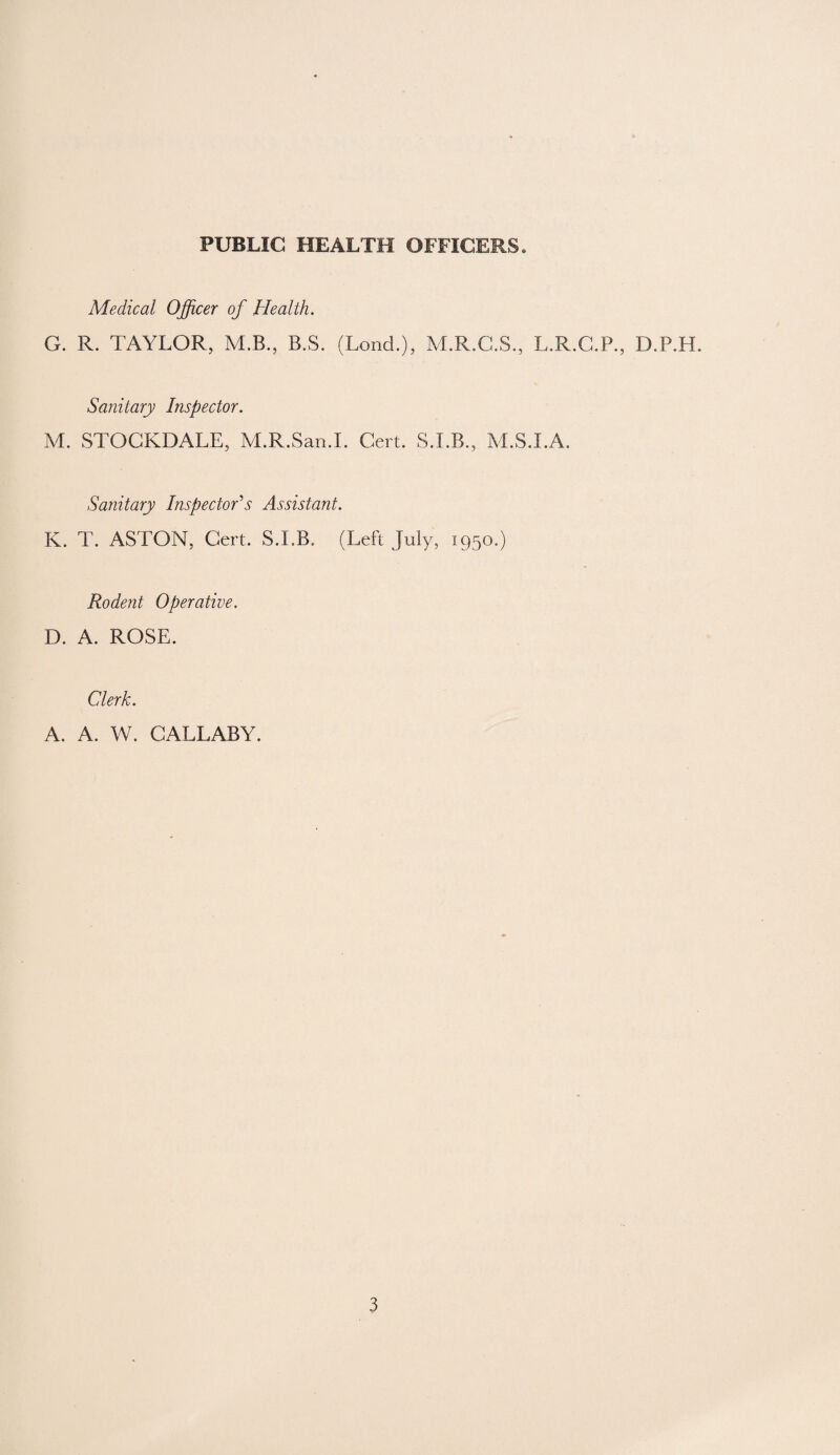 PUBLIC HEALTH OFFICERS* Medical Officer of Health. G. R. TAYLOR, M.B., B.S. (Loud.), M.R.C.S., L.R.C.P., D.P.H. Sanitary Inspector. M. STOCKDALE, M.R.San.I. Cert. S.I.B., M.S.I.A. Sanitary Inspector's Assistant. K. T. ASTON, Cert. S.LB. (Left July, 1950.) Rodent Operative. D. A. ROSE. Clerk. A. A. W. CALLABY.