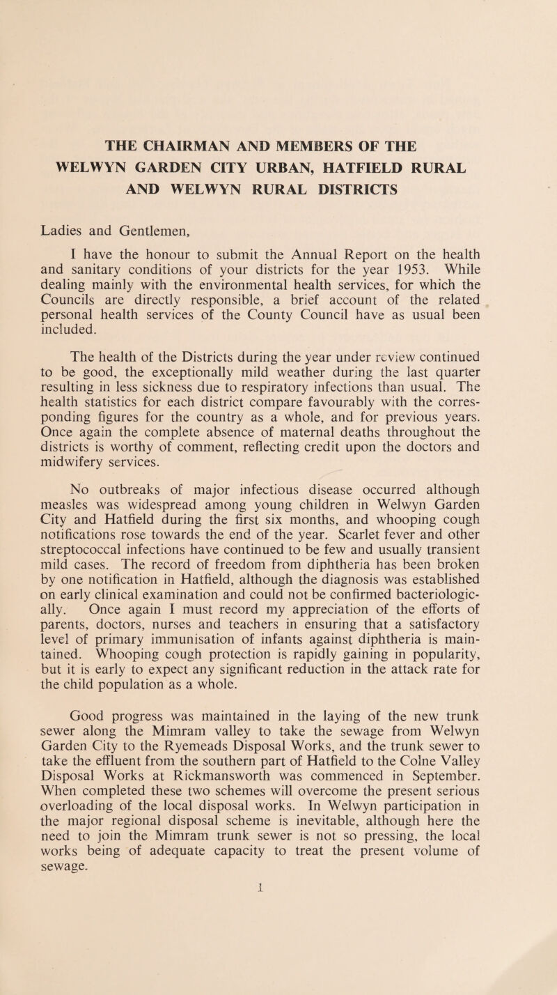 THE CHAIRMAN AND MEMBERS OF THE WELWYN GARDEN CITY URBAN, HATFIELD RURAL AND WELWYN RURAL DISTRICTS Ladies and Gentlemen, I have the honour to submit the Annual Report on the health and sanitary conditions of your districts for the year 1953. While dealing mainly with the environmental health services, for which the Councils are directly responsible, a brief account of the related personal health services of the County Council have as usual been included. The health of the Districts during the year under review continued to be good, the exceptionally mild weather during the last quarter resulting in less sickness due to respiratory infections than usual. The health statistics for each district compare favourably with the corres¬ ponding figures for the country as a whole, and for previous years. Once again the complete absence of maternal deaths throughout the districts is worthy of comment, reflecting credit upon the doctors and midwifery services. No outbreaks of major infectious disease occurred although measles was widespread among young children in Welwyn Garden City and Hatfield during the first six months, and whooping cough notifications rose towards the end of the year. Scarlet fever and other streptococcal infections have continued to be few and usually transient mild cases. The record of freedom from diphtheria has been broken by one notification in Hatfield, although the diagnosis was established on early clinical examination and could not be confirmed bacteriologic- ally. Once again I must record my appreciation of the efforts of parents, doctors, nurses and teachers in ensuring that a satisfactory level of primary immunisation of infants against diphtheria is main¬ tained. Whooping cough protection is rapidly gaining in popularity, but it is early to expect any significant reduction in the attack rate for the child population as a whole. Good progress was maintained in the laying of the new trunk sewer along the Mimram valley to take the sewage from Welwyn Garden City to the Ryemeads Disposal Works, and the trunk sewer to take the effluent from the southern part of Hatfield to the Colne Valley Disposal Works at Rickmansworth was commenced in September. When completed these two schemes will overcome the present serious overloading of the local disposal works. In Welwyn participation in the major regional disposal scheme is inevitable, although here the need to join the Mimram trunk sewer is not so pressing, the local works being of adequate capacity to treat the present volume of sewage.