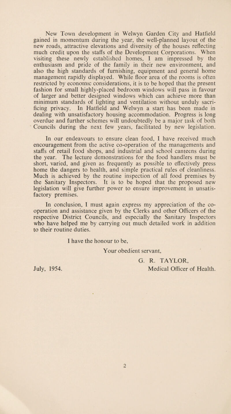 New Town development in Welwyn Garden City and Hatfield gained in momentum during the year, the well-planned layout of the new roads, attractive elevations and diversity of the houses reflecting much credit upon the staffs of the Development Corporations. When visiting these newly established homes, I am impressed by the enthusiasm and pride of the family in their new environment, and also the high standards of furnishing, equipment and general home management rapidly displayed. While floor area of the rooms is often restricted by economic considerations, it is to be hoped that the present fashion for small highly-placed bedroom windows will pass in favour of larger and better designed windows which can achieve more than minimum standards of lighting and ventilation without unduly sacri¬ ficing privacy. In Hatfield and Welwyn a start has been made in dealing with unsatisfactory housing accommodation. Progress is long overdue and further schemes will undoubtedly be a major task of both Councils during the next few years, facilitated by new legislation. In our endeavours to ensure clean food, I have received much encouragement from the active co-operation of the managements and staffs of retail food shops, and industrial and school canteens during the year. The lecture demonstrations for the food handlers must be short, varied, and given as frequently as possible to effectively press home the dangers to health, and simple practical rules of cleanliness. Much is achieved by the routine inspection of all food premises by the Sanitary Inspectors. It is to be hoped that the proposed new legislation will give further power to ensure improvement in unsatis¬ factory premises. In conclusion, I must again express my appreciation of the co¬ operation and assistance given by the Clerks and other Officers of the respective District Councils, and especially the Sanitary Inspectors who have helped me by carrying out much detailed work in addition to their routine duties. 1 have the honour to be. Your obedient servant, G. R. TAYLOR, July, 1954. Medical Officer of Health.