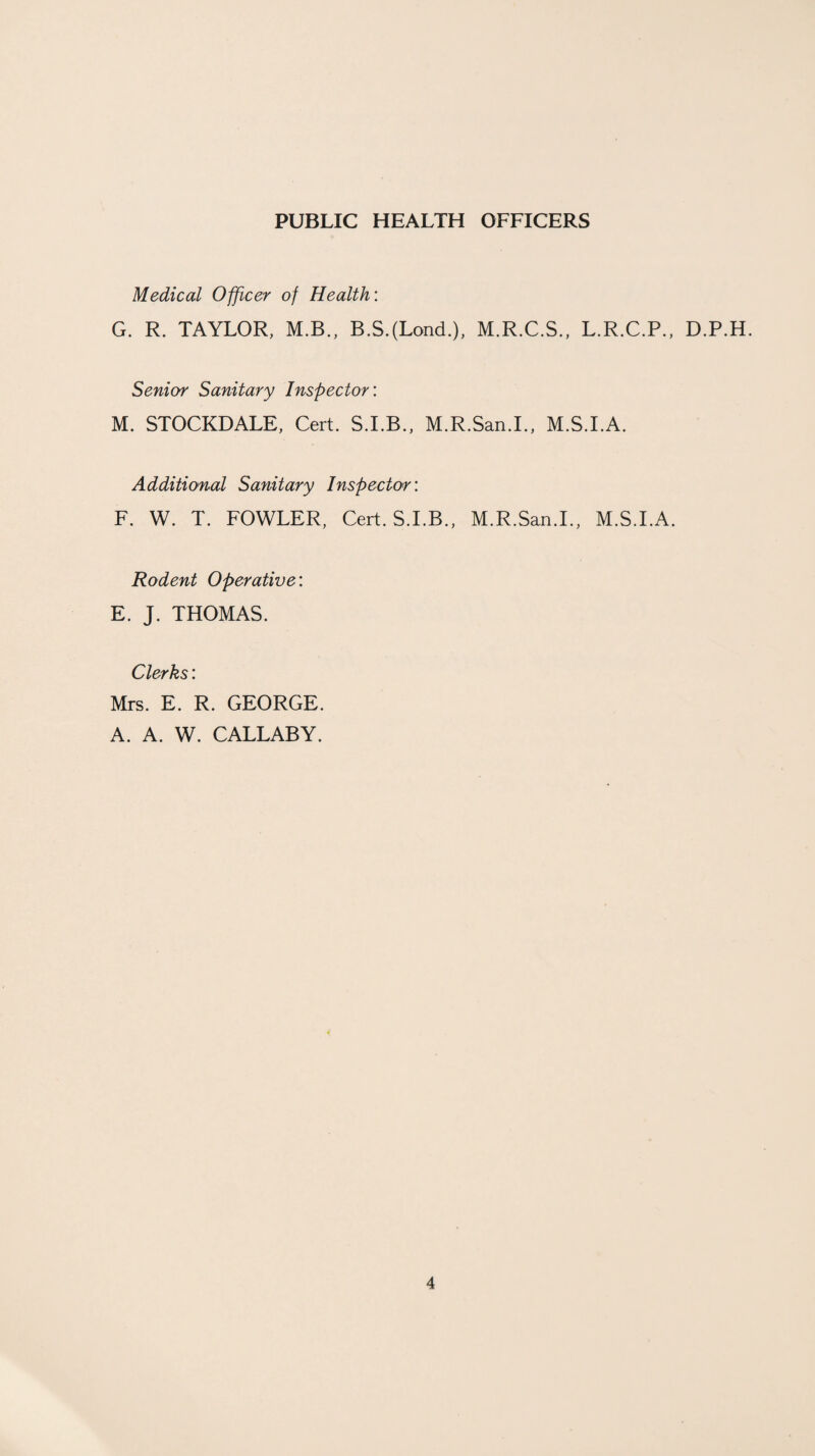 PUBLIC HEALTH OFFICERS Medical Officer of Health: G. R. TAYLOR, M.B., B.S.(LoncL), M.R.C.S., L.R.C.P., D.P.H. Senior Sanitary Inspector: M. STOCKDALE, Cert. S.I.B., M.R.San.I., M.S.I.A. Additional Sanitary Inspector: F. W. T. FOWLER, Cert. S.I.B., M.R.San.I., M.S.I.A. Rodent Operative: E. J. THOMAS. Clerks: Mrs. E. R. GEORGE. A. A. W. CALLABY.