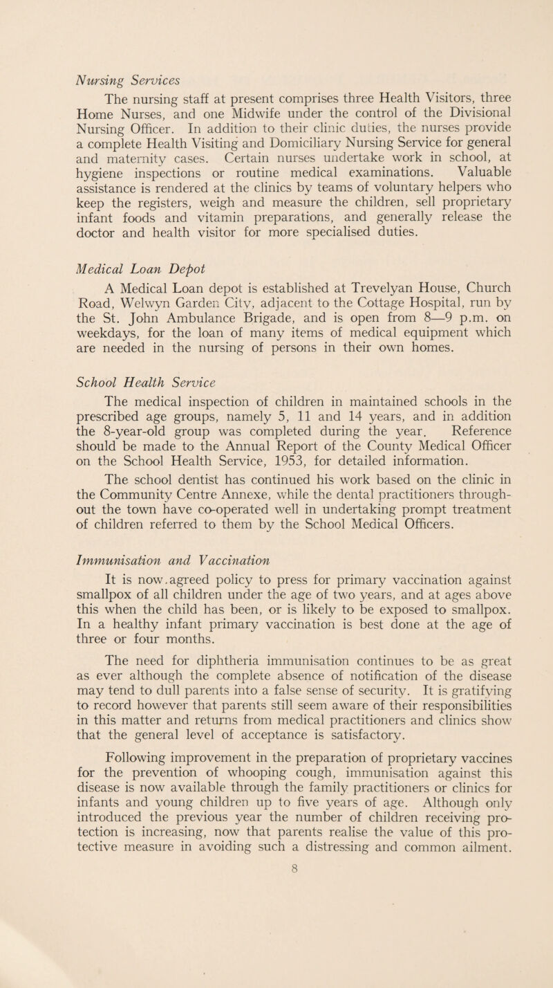 Nursing Services The nursing staff at present comprises three Health Visitors, three Home Nurses, and one Midwife under the control of the Divisional Nursing Officer. In addition to their clinic dudes, the nurses provide a complete Health Visiting and Domiciliary Nursing Service for general and maternity cases. Certain nurses undertake work in school, at hygiene inspections or routine medical examinations. Valuable assistance is rendered at the clinics by teams of voluntary helpers who keep the registers, weigh and measure the children, sell proprietary infant foods and vitamin preparations, and generally release the doctor and health visitor for more specialised duties. Medical Loan Depot A Medical Loan depot is established at Trevelyan House, Church Road, Welwyn Garden City, adjacent to the Cottage Hospital, run by the St. John Ambulance Brigade, and is open from 8—9 p.m. on weekdays, for the loan of many items of medical equipment which are needed in the nursing of persons in their own homes. School Health Service The medical inspection of children in maintained schools in the prescribed age groups, namely 5, 11 and 14 years, and in addition the 8-year-old group was completed during the year. Reference should be made to the Annual Report of the County Medical Officer on the School Health Service, 1953, for detailed information. The school dentist has continued his work based on the clinic in the Community Centre Annexe, while the dental practitioners through¬ out the town have co-operated well in undertaking prompt treatment of children referred to them by the School Medical Officers. Immunisation and Vaccination It is now.agreed policy to press for primary vaccination against smallpox of all children under the age of two years, and at ages above this when the child has been, or is likely to be exposed to smallpox. In a healthy infant primary vaccination is best done at the age of three or four months. The need for diphtheria immunisation continues to be as great as ever although the complete absence of notification of the disease may tend to dull parents into a false sense of security. It is gratifying to record however that parents still seem aware of their responsibilities in this matter and returns from medical practitioners and clinics show that the general level of acceptance is satisfactory. Following improvement in the preparation of proprietary vaccines for the prevention of whooping cough, immunisation against this disease is now available through the family practitioners or clinics for infants and young children up to five years of age. Although only introduced the previous year the number of children receiving pro¬ tection is increasing, now that parents realise the value of this pro¬ tective measure in avoiding such a distressing and common ailment.