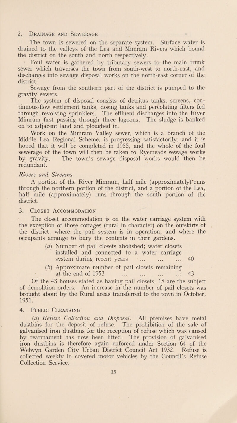 2. Drainage and Sewerage The town is sewered on the separate system. Surface water is drained to the valleys of the Lea and Mimram Rivers which bound the district on the south and north respectively. * Foul water is gathered by tributary sewers to the main trunk sewer which traverses the town from south-west to north-east, and discharges into sewage disposal works on the north-east corner of the district. Sewage from the southern part of the district is pumped to the gravity sewers. The system of disposal consists of detritus tanks, screens, con¬ tinuous-flow settlement tanks, dosing tanks and percolating filters fed through revolving sprinklers. The effluent discharges into the River Mimram first passing through three lagoons. The sludge is banked on to adjacent land and ploughed in. Work on the Mimram Valley sewer, which is a branch of the Middle Lea Regional Scheme, is progressing satisfactorily, and it is hoped that it will be completed in 1955, and the whole of the foul sewerage of the town will then be taken to Ryemeads sewage works by gravity. The town’s sewage disposal works would then be redundant. Rivers and Streams A portion of the River Mimram, half mile (approximately)'runs through the northern portion of the district, and a portion of the Lea, half mile (approximately) runs through the south portion of the district. 3. Closet Accommodation The closet accommodation is on the water carriage system with the exception of those cottages (rural in character) on the outskirts of the district, where the pail system is in operation, and where the occupants arrange to bury the contents in their gardens. (a) Number of pail closets abolished; water closets installed and connected to a water carriage system during recent years ... ... ... 40 (b) Approximate number of pail closets remaining at the end of 1953 ... ... ... ... 43 Of the 43 houses stated as having pail closets, 18 are the subject of demolition orders. An increase in the number of pail closets was brought about by the Rural areas transferred to the town in October, 1951. 4. Public Cleansing (a) Refuse Collection and Disposal. All premises have metal dustbins for the deposit of refuse. The prohibition of the sale of galvanised iron dustbins for the reception of refuse which was caused by rearmament has now been lifted. The provision of galvanised iron dustbins is therefore again enforced under Section 64 of the Welwyn Garden City Urban District Council Act 1932. Refuse is collected weekly in covered motor vehicles by the Council’s Refuse Collection Service.