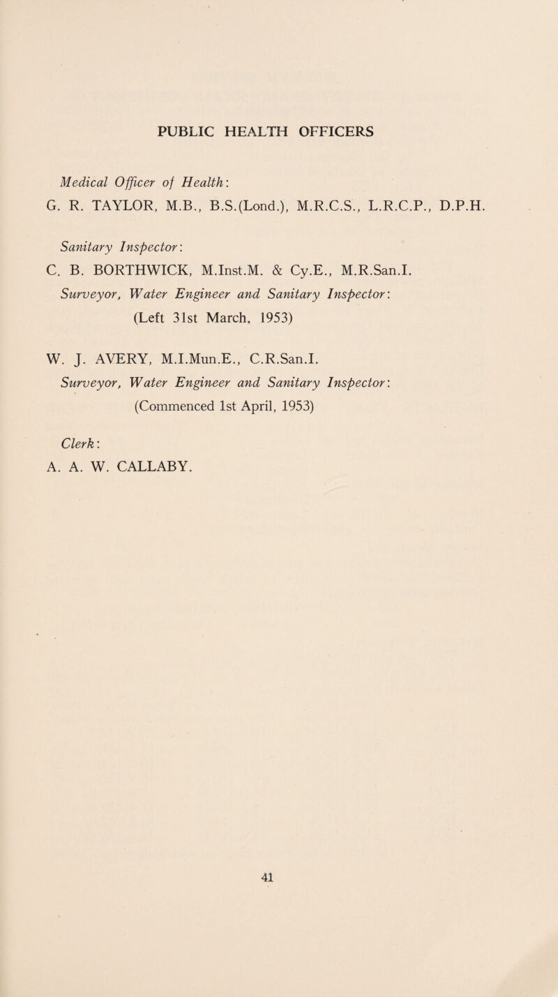 PUBLIC HEALTH OFFICERS Medical Officer of Health: G. R. TAYLOR, M.B., B.S.(Lond.), M.R.C.S., L.R.C.P., D.P.H. Sanitary Inspector: C. B. BORTHWICK, M.Inst.M. & Cy.E., M.R.San.I. Surveyor, Water Engineer and Sanitary Inspector: (Left 31st March, 1953) W. J. AVERY, M.I.Mun.E., C.R.San.I. Surveyor, Water Engineer and Sanitary Inspector: (Commenced 1st April, 1953) Clerk: A. A. W. CALLABY.