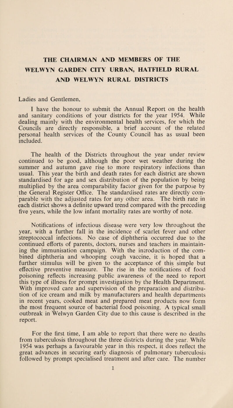 THE CHAIRMAN AND MEMBERS OF THE WELWYN GARDEN CITY URBAN, HATFIELD RURAL AND WELWYN RURAL DISTRICTS Ladies and Gentlemen, I have the honour to submit the Annual Report on the health and sanitary conditions of your districts for the year 1954. While dealing mainly with the environmental health services, for which the Councils are directly responsible, a brief account of the related personal health services of the County Council has as usual been included. The health of the Districts throughout the year under review continued to be good, although the poor wet weather during the summer and autumn gave rise to more respiratory infections than usual. This year the birth and death rates for each district are shown standardised for age and sex distribution of the population by being multiplied by the area comparability factor given for the purpose by the General Register Office. The standardised rates are directly com¬ parable with the adjusted rates for any other area. The birth rate in each district shows a definite upward trend compared with the preceding five years, while the low infant mortality rates are worthy of note. Notifications of infectious disease were very low throughout the year, with a further fall in the incidence of scarlet fever and other streptococcal infections. No case of diphtheria occurred due to the continued efforts of parents, doctors, nurses and teachers in maintain¬ ing the immunisation campaign. With the introduction of the com¬ bined diphtheria and whooping cough vaccine, it is hoped that a further stimulus will be given to the acceptance of this simple but effective preventive measure. The rise in the notifications of food poisoning reflects increasing public awareness of the need to report this type of illness for prompt investigation by the Health Department. With improved care and supervision of the preparation and distribu¬ tion of ice cream and milk by manufacturers and health departments in recent years, cooked meat and prepared meat products now form the most frequent source of bacterial food poisoning. A typical small outbreak in Welwyn Garden City due to this cause is described in the report. For the first time, I am able to report that there were no deaths from tuberculosis throughout the three districts during the year. While 1954 was perhaps a favourable year in this respect, it does reflect the great advances in securing early diagnosis of pulmonary tuberculosis followed by prompt specialised treatment and after care. The number