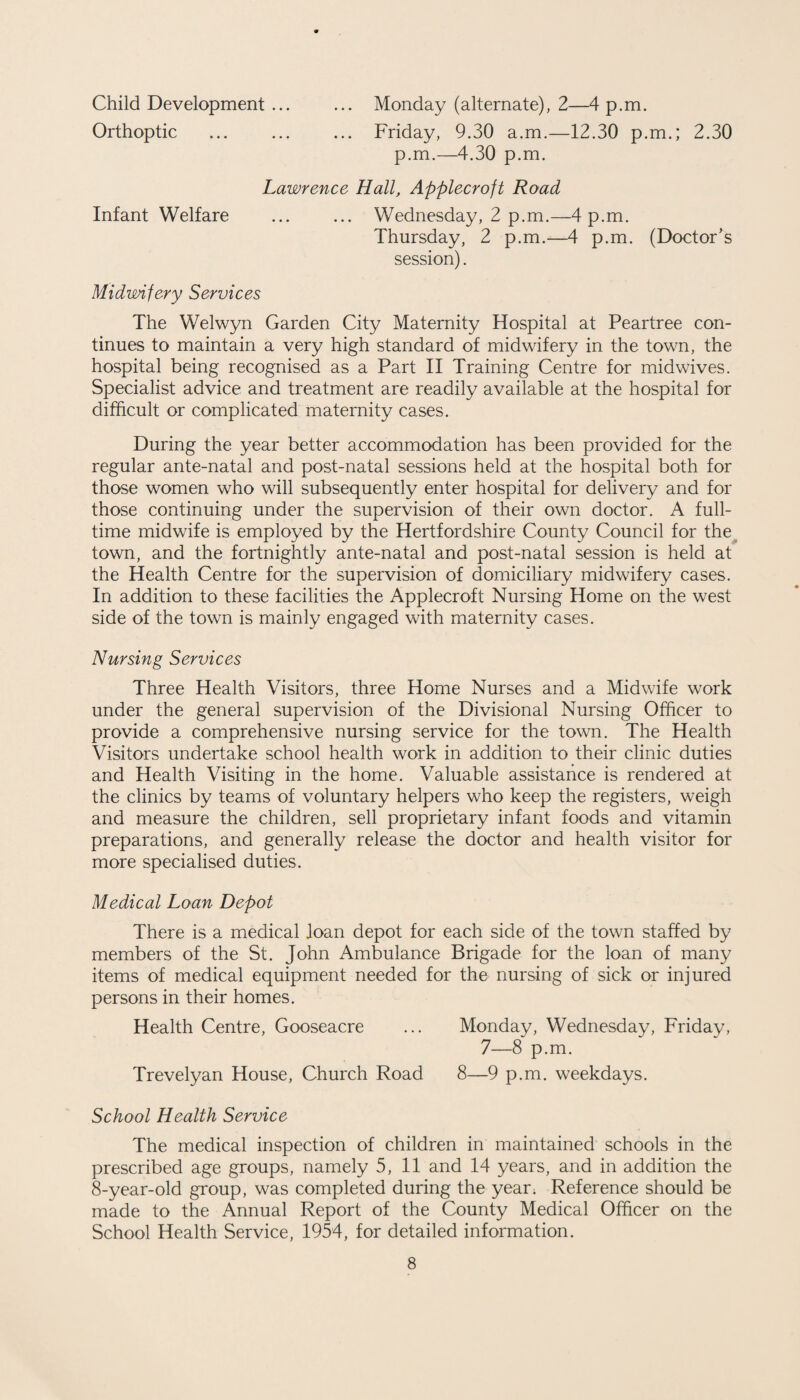 Child Development ... ... Monday (alternate), 2—4 p.m. Orthoptic ... ... ... Friday, 9.30 a.m.—12.30 p.m.; 2.30 p.m.—4.30 p.m. Lawrence Hall, Applecroft Road Infant Welfare ... ... Wednesday, 2 p.m.—4 p.m. Thursday, 2 p.m.—4 p.m. (Doctor's session). Midwifery Services The Welwyn Garden City Maternity Hospital at Peartree con¬ tinues to maintain a very high standard of midwifery in the town, the hospital being recognised as a Part II Training Centre for midwives. Specialist advice and treatment are readily available at the hospital for difficult or complicated maternity cases. During the year better accommodation has been provided for the regular ante-natal and post-natal sessions held at the hospital both for those women who will subsequently enter hospital for delivery and for those continuing under the supervision of their own doctor. A full¬ time midwife is employed by the Hertfordshire County Council for the town, and the fortnightly ante-natal and post-natal session is held at the Health Centre for the supervision of domiciliary midwifery cases. In addition to these facilities the Applecroft Nursing Home on the west side of the town is mainly engaged with maternity cases. Nursing Services Three Health Visitors, three Home Nurses and a Midwife work under the general supervision of the Divisional Nursing Officer to provide a comprehensive nursing service for the town. The Health Visitors undertake school health work in addition to their clinic duties and Health Visiting in the home. Valuable assistance is rendered at the clinics by teams of voluntary helpers who keep the registers, weigh and measure the children, sell proprietary infant foods and vitamin preparations, and generally release the doctor and health visitor for more specialised duties. Medical Loan Depot There is a medical loan depot for each side of the town staffed by members of the St. John Ambulance Brigade for the loan of many items of medical equipment needed for the nursing of sick or injured persons in their homes. Health Centre, Gooseacre ... Monday, Wednesday, Friday, 7—8 p.m. Trevelyan House, Church Road 8—9 p.m. weekdays. School Health Service The medical inspection of children in maintained schools in the prescribed age groups, namely 5, 11 and 14 years, and in addition the 8-year-old group, was completed during the year. Reference should be made to the Annual Report of the County Medical Officer on the School Health Service, 1954, for detailed information.