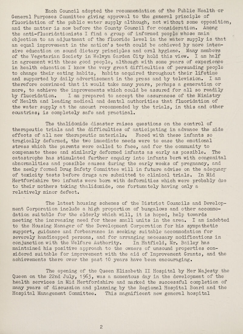 Each Council adopted the recommendation of the Public Health or G-eneral Purposes Committee giving approval to the general principle of fluoridation of the public water supply although, not without some opposition, and the matter is now before the County Council for consideration. Among the anti-fluoridationists I find a group of informed people whose main objection to an adjustment of the fluoride level in the water supply is that an equal improvement in the na,tion* s teeth could be achieved by more inten¬ sive education on sound dietary principles and oral hygiene. Many members of the Vegetarian Society in Welwyn G-arden City hold this view. I am half in agreement with these good people, although with some years of experience in health education I know the very great difficulties of persuading people to change their eating habits, habits acquired throughout their lifetime and supported by daily advertisement in the.press and by television. I am therefore convinced that it would take many years, perhaps a generation or more, to achieve the improvements which could be assured for all so readily by fluoridation. I am prepared to accept the assurances of the Ministry of Health and leading medical and dental authorities that fluoridation of the water supply at the amount recommended by the trials, in this and other countries* is completely safe and practical. The thalidomide disaster raises questions on the control of therapeutic trials and the difficulties of anticipating in advance the side effects of all new therapeutic materials. Paced with these infants sc tragically deformed, the two immediate needs were to ease the emotional stress which the parents were called to face, and for the community to compensate these and similarly deformed infants as early as possible. The catastrophe has stimulated further enquiry into infants born with congenital abnormalities and possible causes during the early weeks of pregnancy, and the newly formed Drug Safety Committee will in future advise on the adequacy of toxicity tests before drugs are submitted to clinical trials. In Mid Hertfordshire two infants were bom with deformities which were probably due to their mothers taking thalidomide, one fortunately having only a relatively minor defect. The latest housing schemes of the District Councils and Develop¬ ment Corporation include a high proportion of bungalows and other accommo¬ dation suitable for the elderly which will, it is hoped, help towards meeting the increasing need for these small units in the area. I am indebted to the Housing Manager of the Development Corporation for his sympathetic support, guidance and forbearance in seeking suitable accommodation for severely handicapped persons, and for arranging necessary modifications in conjunction with the Welfare Authority. In Hatfield, Mr. Bailey has maintained his positive approach to the owners of unsound properties con¬ sidered suitable for improvement with the aid of Improvement Grants, and the achievements there over the past 10 years have been encouraging. The opening of the Queen Elizabeth II Hospital by Her Majesty the Queen on the 22nd July, 19^3> was a momentous day in the development of the health services in Mid Hertfordshire and marked the successful completion of many years of discussion and planning by the Regional Hospital Board and the Hospital Management Committee. This magnificent new general hospital