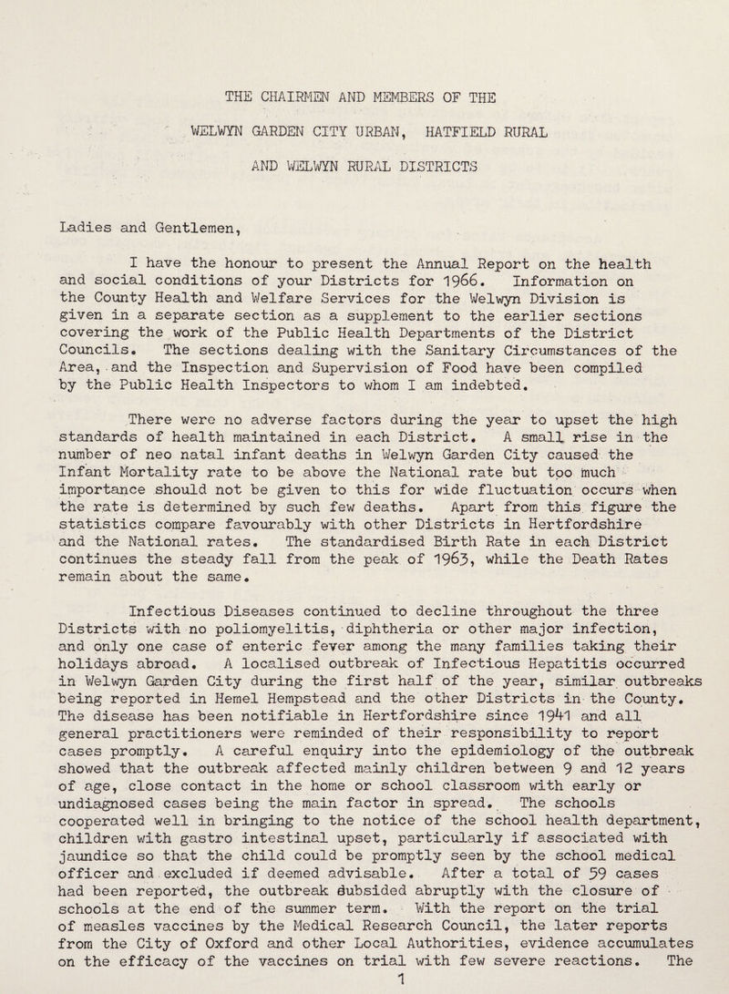 THE CHAIRMEN AND MEMBERS OF THE WELWYN GARDEN CITY URBAN, HATFIELD RURAL AND WELWYN RURAL DISTRICTS Ladies and Gentlemen, I have the honour to present the Annual Report on the health and social conditions of your Districts for 1966. Information on the County Health and Welfare Services for the Welwyn Division is given in a separate section as a supplement to the earlier sections covering the work of the Public Health Departments of the District Councils. The sections dealing with the Sanitary Circumstances of the Area, and the Inspection and Supervision of Food have been compiled by the Public Health Inspectors to whom I am indebted. There were no adverse factors during the year to upset the high standards of health maintained in each District. A small rise in the number of neo natal infant deaths in Welwyn Garden City caused the Infant Mortality rate to be above the National rate but too much importance should not be given to this for wide fluctuation occurs when the rate is determined by such few deaths. Apart from this figure the statistics compare favourably with other Districts in Hertfordshire and the National rates. The standardised Birth Rate in each District continues the steady fall from the peak of 1963, while the Death Rates remain about the same. Infectious Diseases continued to decline throughout the three Districts with no poliomyelitis, diphtheria or other major infection, and only one case of enteric fever among the many families taking their holidays abroad. A localised outbreak of Infectious Hepatitis occurred in Welwyn Garden City during the first half of the year, similar outbreaks being reported in Kernel Hempstead and the other Districts in the County. The disease has been notifiable in Hertfordshire since 19^1 and all general practitioners were reminded of their responsibility to report cases promptly. A careful enquiry into the epidemiology of the outbreak showed that the outbreak affected mainly children between 9 and 12 years of age, close contact in the home or school classroom with early or undiagnosed cases being the main factor in spread. The schools cooperated well in bringing to the notice of the school health department, children with gastro intestinal upset, particularly if associated with jaundice so that the child could be promptly seen by the school medical officer and excluded if deemed advisable. After a total of 59 cases had been reported, the outbreak dubsided abruptly with the closure of schools at the end of the summer term. With the report on the trial of measles vaccines by the Medical Research Council, the later reports from the City of Oxford and other Local Authorities, evidence accumulates on the efficacy of the vaccines on trial with few severe reactions. The