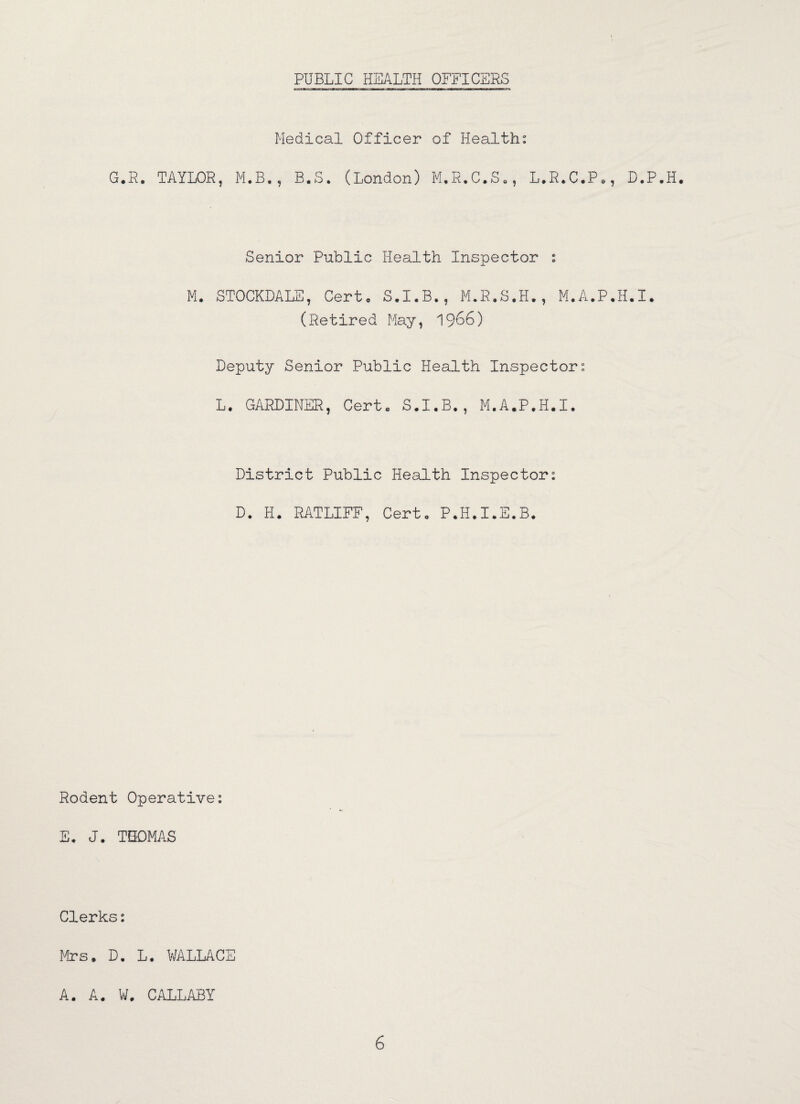 Medical Officer of Health: G.R. TAYLOR, M.B., B.S. (London) M.R.C.S., L.R.C.P., D.P.H. Senior Public Health Inspector : M. STOCKDALE, Cert. S.I.B., M.R.S.H., M.A.P.H.I. (Retired May, 1966) Deputy Senior Public Health Inspector: L. GARDINER, Cert. S.I.B., M.A.P.H.I. District Public Health Inspector: D. H. RATLIFF, Cert. P.H.I.E.B. Rodent Operative: E. J. THOMAS Clerks: Mrs. D. L. WALLACE A. A. W. CALLABY