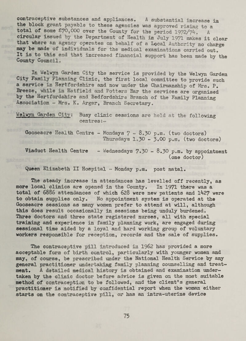 contraceptive substances and appliances. A substantial increase in the block grant payable to these agencies was approved rising to a total of some £70,000 over the County for the period 1972/74. A circular issued by the Department of Health in July 1971 makes it clear that where an agency operates on behalf of a Local Authority no charge may be made of individuals for the medical examinations carried out. It is to this end that increased financial support has been made by the County Council. In Welwyn Garden City the service is provided by the Welwyn Garden City Family Planning Clinic, the first local committee to provide such a service in Hertfordshire and now under the Chairmanship of Mrs. P. Breeze, while in Hatfield and Potters Bar the services are organised by the Hertfordshire and Bedfordshire Branch of the Family Planning Association - Mrs. K. Arger, Branch Secretary, Welwyn Garden City; Busy clinic sessions are held at the following centres:- Gooseaere Health Centre - Mondays 7 - 8.30 p.m* (two doctors) Thursdays 1.30 - 3»00 p.m* (two doctors) Viaduct Health Centre - Wednesdays 7»30 - 8.30 p.m. by appointment (one doctor) Queen Elizabeth II Hospital ~ Monday p.m. post natal. The steady increase in attendances has levelled off recently, as more local clinics are opened in the County. In 1971 there was a total of 6886 attendances of which 628 were new patients and 1427 were to obtain supplies only. No appointment system is operated at the Gooseaere sessions as many women prefer to attend at will, although this does result occasionally in sessions being unduly burdened. Three doctors and three state registered nurses, all with special training and experience in family planning work, are engaged during sessional time aided by a loyal and hard working group of voluntary workers responsible for reception, records and the sale of supplies. The contraceptive pill introduced in 1962 has provided a more acceptable form of birth control, particularly with younger women and may, of course, be prescribed under the National Health Service by any general practitioner undertaking family planning counselling and treat¬ ment. A detailed medical history is obtained and examination under¬ taken by the clinic doctor before advice is given on the most suitable method of contraception to be followed, and the client's general practitioner is notified by confidential report when the woman either starts on the contraceptive pill, or has an intra-uterine device