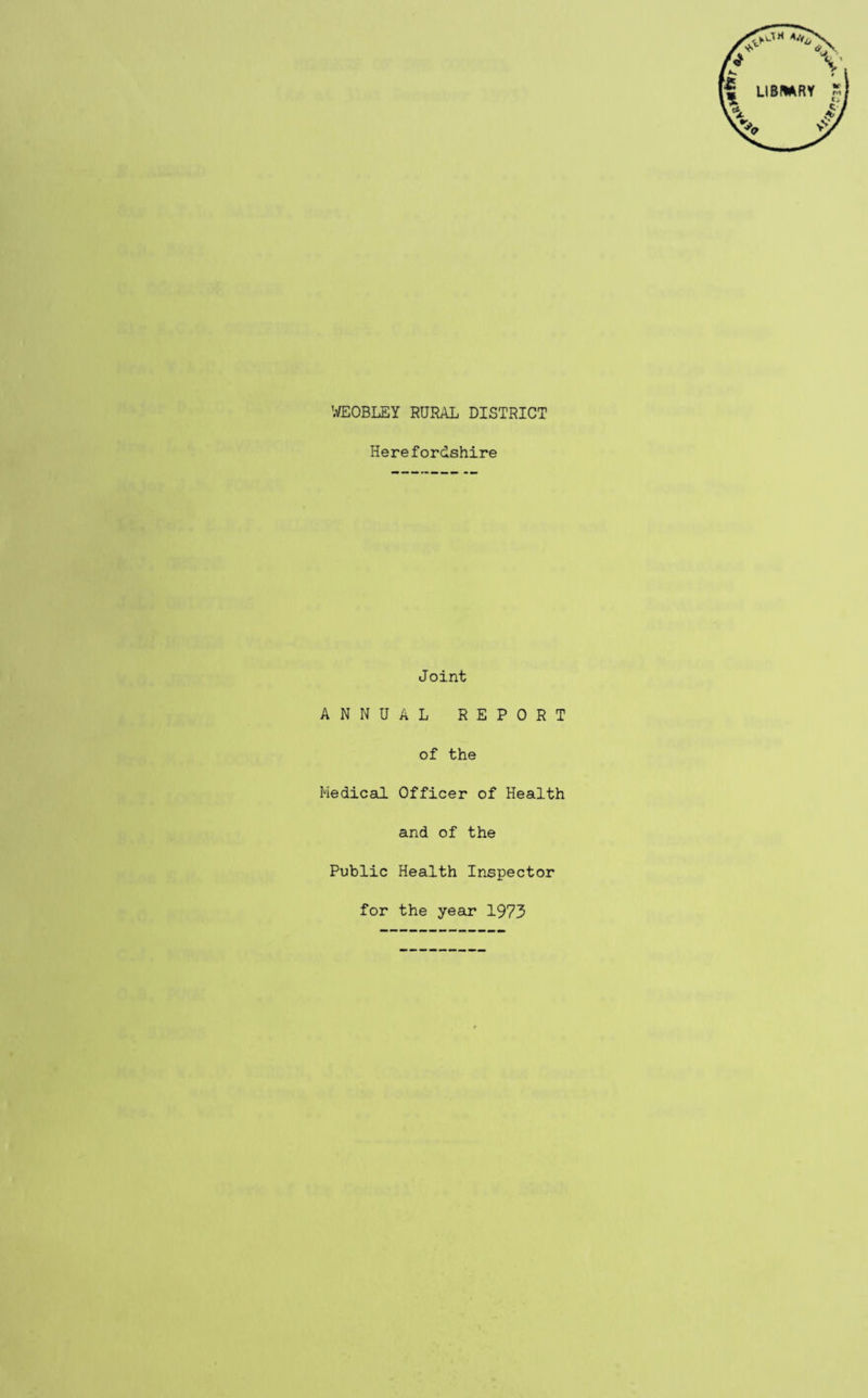 WEOBLEY RURAL DISTRICT Herefordshire Joint ANNUAL REPORT of the Medical Officer of Health and of the Public Health Inspector for the year 1973