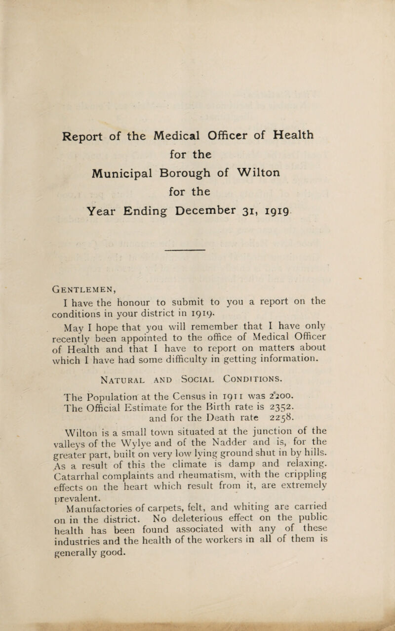 Report of the Medical Officer of Health for the Municipal Borough of Wilton for the Year Ending December 31, 1919. Gentlemen, I have the honour to submit to you a report on the conditions in your district in 1919. May I hope that you will remember that I have only recently been appointed to the office of Medical Officer of Health and that I have to report on matters about which I have had some difficulty in getting information. Natural and Social Conditions. The Population at the Census in 1911 was 2*200. The Official Estimate for the Birth rate is 2352. and for the Death rate 2258. Wilton is a small town situated at the junction of the valleys of the Wylye and of the Nadder and is, for the greater part, built on very low lying ground shut in by hills. As a result of this the climate is damp and relaxing. Catarrhal complaints and rheumatism, with the crippling effects on the heart which result from it, are extremely prevalent. Manufactories of carpets, felt, and whiting are carried on in the district. No deleterious effect on the public health has been found associated with any of these industries and the health of the workers in all of them is generally good.