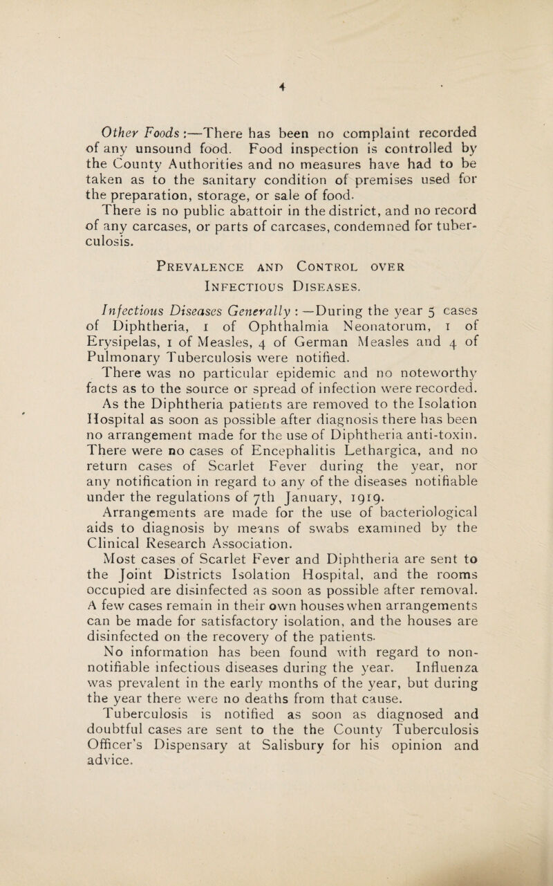 Other Foods :—-There has been no complaint recorded of any unsound food. Food inspection is controlled by the County Authorities and no measures have had to be taken as to the sanitary condition of premises used for the preparation, storage, or sale of food. There is no public abattoir in the district, and no record of any carcases, or parts of carcases, condemned for tuber¬ culosis. Prevalence and Control over Infectious Diseases. Infectious Diseases Generally : —During the year 5 cases of Diphtheria, 1 of Ophthalmia Neonatorum, 1 of Erysipelas, 1 of Measles, 4 of German Measles and 4 of Pulmonary Tuberculosis were notified. There was no particular epidemic and no noteworthy facts as to the source or spread of infection were recorded. As the Diphtheria patients are removed to the Isolation Hospital as soon as possible after diagnosis there has been no arrangement made for the use of Diphtheria anti-toxin. There were no cases of Encephalitis Lethargica, and no return cases of Scarlet Fever during the year, nor any notification in regard to any of the diseases notifiable under the regulations of 7th January, iprg. Arrangements are made for the use of bacteriological aids to diagnosis by means of swabs examined by the Clinical Research Association. Most cases of Scarlet Fever and Diphtheria are sent to the Joint Districts Isolation Hospital, and the rooms occupied are disinfected as soon as possible after removal. A few cases remain in their own houses when arrangements can be made for satisfactory isolation, and the houses are disinfected on the recovery of the patients. No information has been found with regard to non- notifiable infectious diseases during the year. Influenza was prevalent in the early months of the year, but during the year there were no deaths from that cause. Tuberculosis is notified as soon as diagnosed and doubtful cases are sent to the the County Tuberculosis Officer's Dispensary at Salisbury for his opinion and advice.