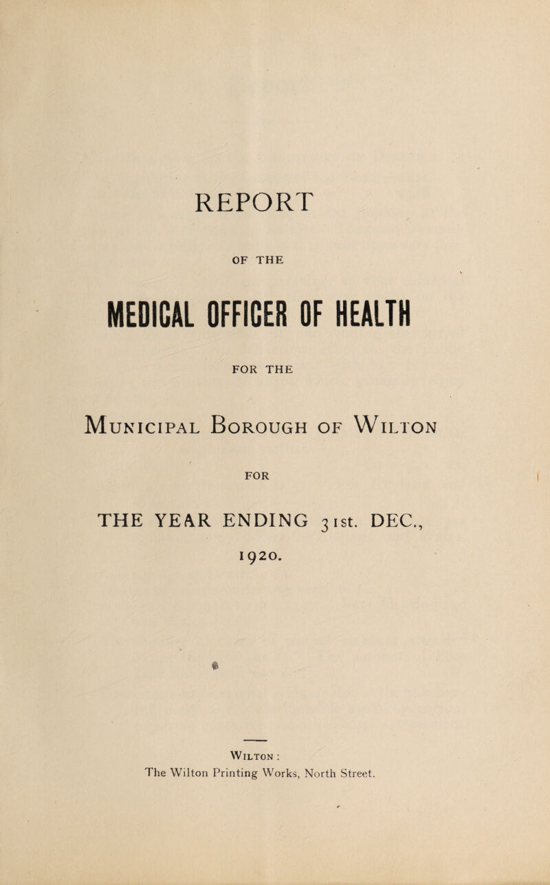 REPORT OF THE MEDICAL OFFICER OF HEALTH FOR THE Municipal Borough of Wilton FOR THE YEAR ENDING 31st. DEC., 1920. Wilton : The Wilton Printing Works, North Street.