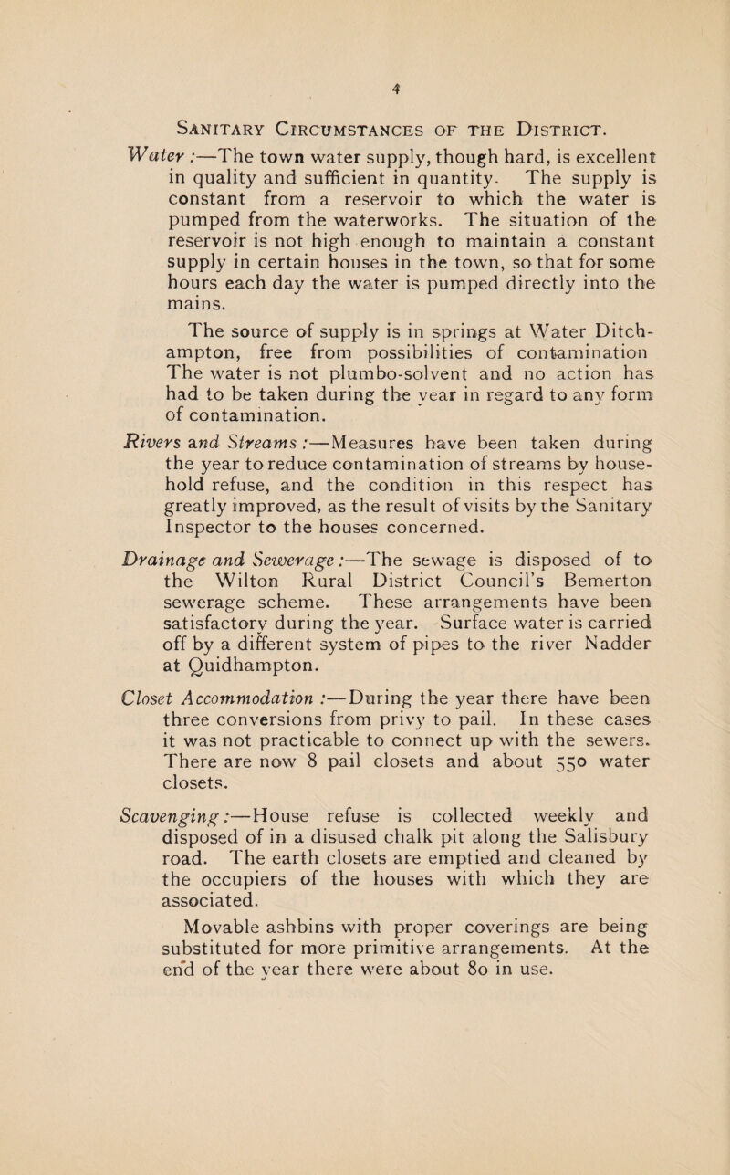 Sanitary Circumstances of the District. Water :—The town water supply, though hard, is excellent in quality and sufficient in quantity- The supply is constant from a reservoir to which the water is pumped from the waterworks. The situation of the reservoir is not high enough to maintain a constant supply in certain houses in the town, so that for some hours each day the water is pumped directly into the mains. The source of supply is in springs at Water Ditch- ampton, free from possibilities of contamination The water is not plumbo-solvent and no action has had to be taken during the year in regard to any form of contamination. Rivers and Streams :—Measures have been taken during the year to reduce contamination of streams by house¬ hold refuse, and the condition in this respect has greatly improved, as the result of visits by the Sanitary Inspector to the houses concerned. Drainage and Sewerage:—The sewage is disposed of to the Wilton Rural District Council’s Bemerton sewerage scheme. These arrangements have been satisfactory during the year. Surface water is carried off by a different system of pipes to the river Nadder at Quidhampton. Closet Accommodation :—During the year there have been three conversions from privy to pail. In these cases it was not practicable to connect up with the sewers. There are now 8 pail closets and about 550 water closets. Scavenging:—House refuse is collected weekly and disposed of in a disused chalk pit along the Salisbury road. The earth closets are emptied and cleaned by the occupiers of the houses with which they are associated. Movable ashbins with proper coverings are being substituted for more primitive arrangements. At the end of the year there were about 80 in use.