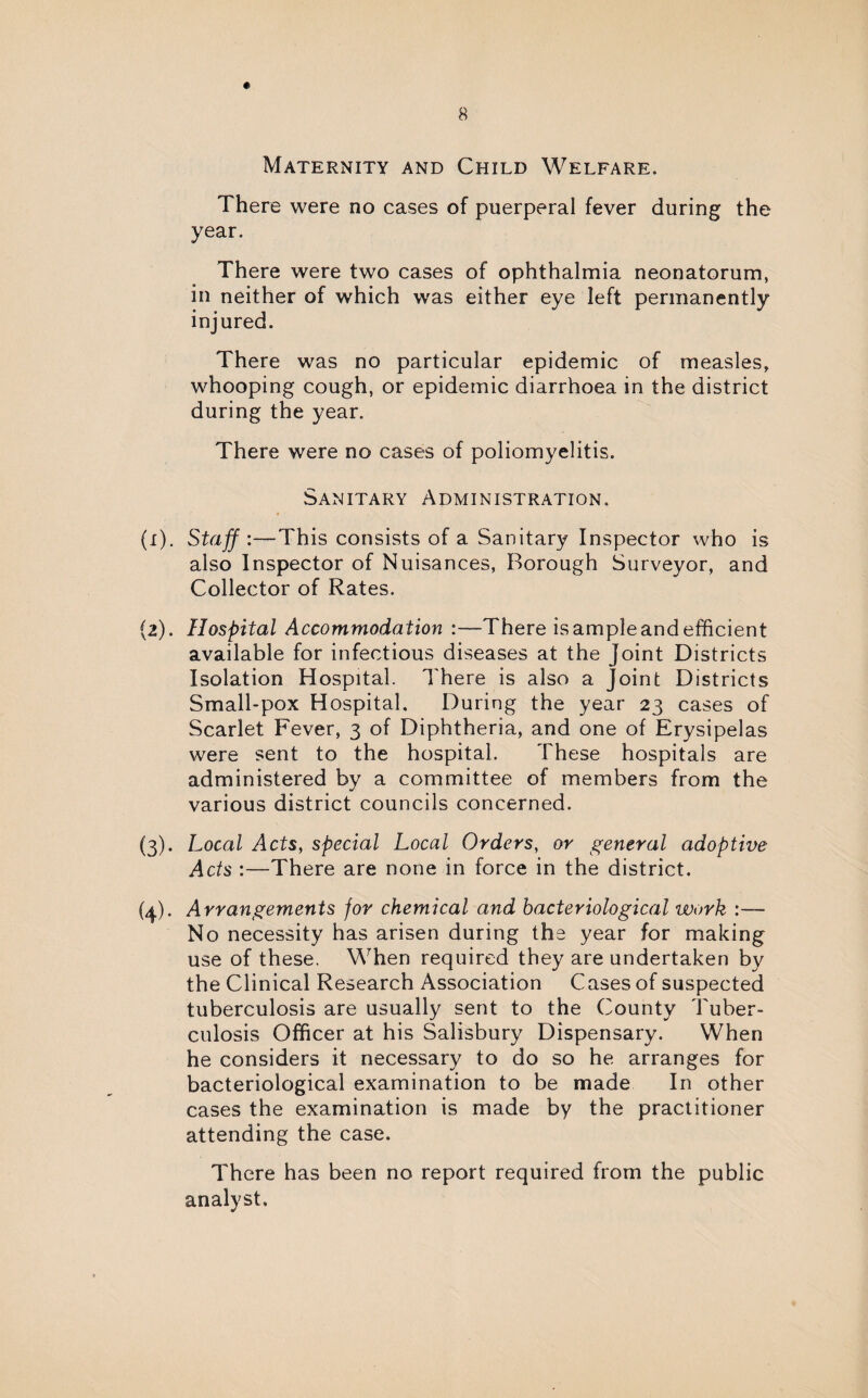 Maternity and Child Welfare. There were no cases of puerperal fever during the year. There were two cases of ophthalmia neonatorum, in neither of which was either eye left permanently injured. There was no particular epidemic of measles, whooping cough, or epidemic diarrhoea in the district during the year. There were no cases of poliomyelitis. Sanitary Administration. (1) . Staff This consists of a Sanitary Inspector who is also Inspector of Nuisances, Borough Surveyor, and Collector of Rates. (2) . Hospital Accommodation :—There is ample and efficient available for infectious diseases at the Joint Districts Isolation Hospital. There is also a Joint Districts Small-pox Hospital. During the year 23 cases of Scarlet Fever, 3 of Diphtheria, and one of Erysipelas were sent to the hospital. These hospitals are administered by a committee of members from the various district councils concerned. (3) . Local Acts, special Local Orders, or general adoptive Acts -There are none in force in the district. (4) . Arrangements for chemical and bacteriological work :—- No necessity has arisen during the year for making use of these. When required they are undertaken by the Clinical Research Association Cases of suspected tuberculosis are usually sent to the County Tuber¬ culosis Officer at his Salisbury Dispensary. When he considers it necessary to do so he arranges for bacteriological examination to be made In other cases the examination is made by the practitioner attending the case. There has been no report required from the public analyst.