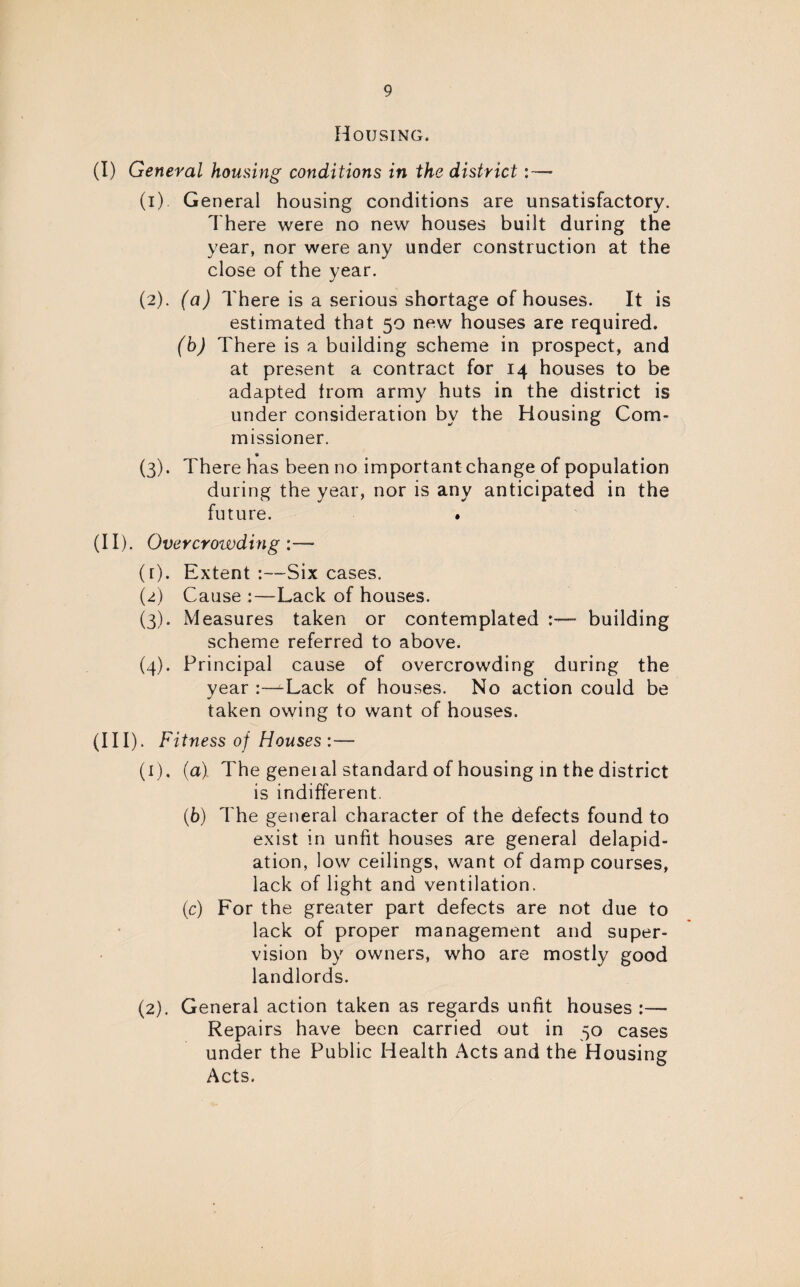 Housing. (I) General housing conditions in the district (1) General housing conditions are unsatisfactory. There were no new houses built during the year, nor were any under construction at the close of the year. (2) . (a) There is a serious shortage of houses. It is estimated that 50 new houses are required. (b) There is a building scheme in prospect, and at present a contract for 14 houses to be adapted from army huts in the district is under consideration by the Housing Com¬ missioner. (3) . There has been no important change of population during the year, nor is any anticipated in the future. . (II) . Overcroivding (r). Extent :—-Six cases. (2) Cause :—Lack of houses. (3) . Measures taken or contemplated building scheme referred to above. (4) . Principal cause of overcrowding during the year :~^Lack of houses. No action could be taken owing to want of houses. (HI). Fitness of Houses :— (1) , (a) The geneial standard of housing in the district is indifferent. (6) The general character of the defects found to exist in unfit houses are general delapid- ation, low ceilings, want of damp courses, lack of light and ventilation. (1c) For the greater part defects are not due to lack of proper management and super¬ vision by owners, who are mostly good landlords. (2) . General action taken as regards unfit houses :— Repairs have been carried out in 50 cases under the Public Health Acts and the Housing Acts.