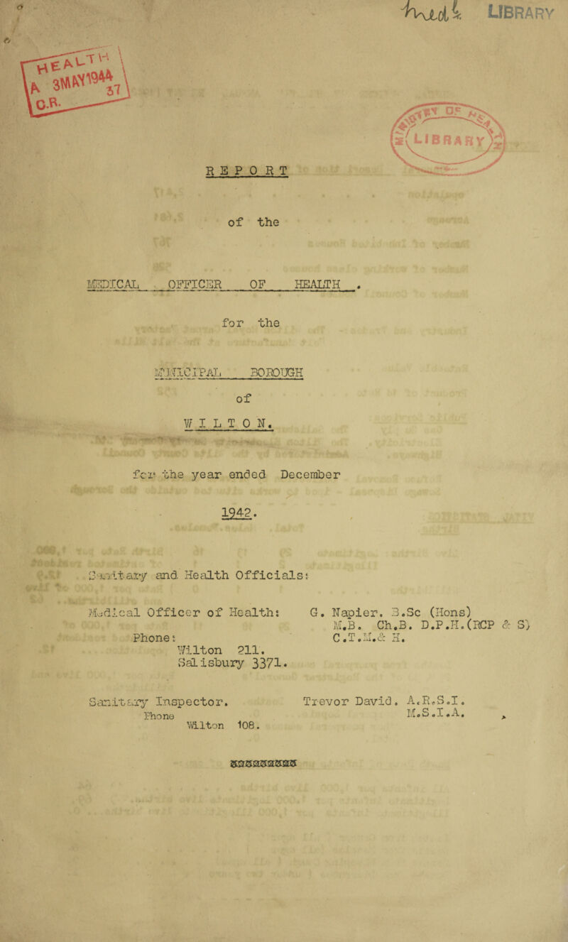 ^Kjt,LIBRARY he \ o.R- 31 REPORT of the MEDICAL OFFICER OF HEALTH for the Ivr.MTC IP AL BOROUGH of W ILTON, fcr the year ended December 1942. r-vi.vt ary and Health Officials * Medical Officer of Healths Phone s Wilton 211. Salisbury 3371* Sanitary Inspector. Phono Wilton 108. G. Napier. B.Sc (Hons) M*B. Ch.B. D.P.H.(RCP & S) C.T.M.& H. Trevor David. A«R*SoIo M.S.I.A. Hi