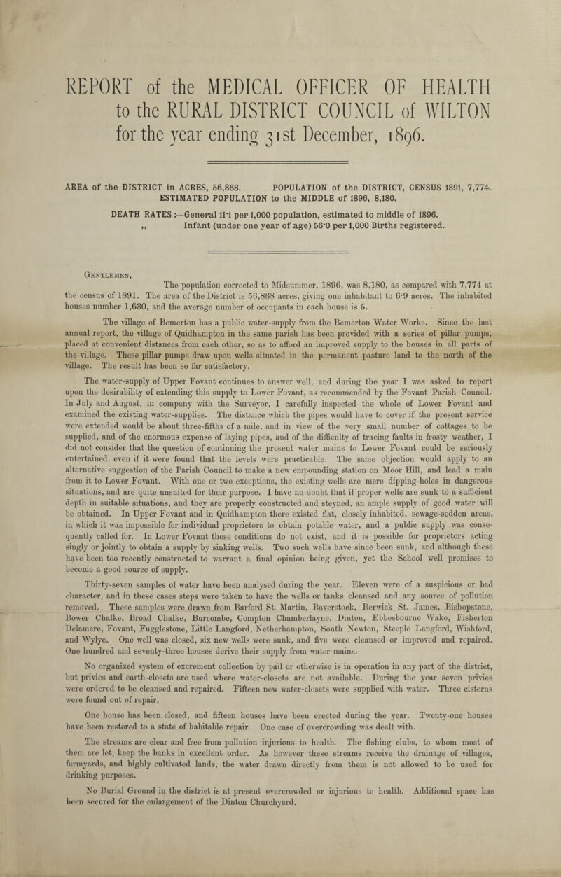 REPORT of the MEDICAL OFFICER OF HEALTH to the RURAL DISTRICT COUNCIL of WILTON for the year ending 31 st December, 1896. AREA of the DISTRICT in ACRES, 56,868. POPULATION of the DISTRICT, CENSUS 1891, 7,774. ESTIMATED POPULATION to the MIDDLE of 1896, 8,180. DEATH RATES General 11’1 pen 1,000 population, estimated to middle of 1896. ,, Infant (under one year of ag-e) 56-0 per 1,000 Births registered. Gentlemen, The population corrected to Midsummer, 1896, was 8,180, as compared with 7,774 at the census of 1891. The area of the District is 56,868 acres, giving one inhabitant to 6*9 acres. The inhabited houses number 1,680, and the average number of occupants in each house is 5. The village of Bemerton has a public water-supply from the Bemerton Water Works. Since the last annual report, the village of Quidhampton in the same parish has been provided with a series of pillar pumps, placed at convenient distances from each other, so as to afford an improved supply to the houses in all parts of the village. These pillar pumps draw upon wells situated in the permanent pasture land to the north of the village. The result has been so far satisfactory. The water-supply of Upper Fovant continues to answer well, and during the year I was asked to report upon the desirability of extending this supply to Lower Fovant, as recommended by the Fovant Parish Council. In July and August, in company with the Surveyor, I carefully inspected the whole of Lower Fovant and examined the existing water-supplies. The distance which the pipes would have to cover if the present service were extended would be about three-fifths of a mile, and in view of the very small number of cottages to be supplied, and of the enormous expense of laying pipes, and of the difficulty of tracing faults in frosty weather, I did not consider that the question of continuing the present water mains to Lower Fovant could be seriously entertained, even if it were found that the levels were practicable. The same objection would apply to an alternative suggestion of the Parish Council to make a new empounding station on Moor Hill, and lead a main from it to Lower Fovant. With one or two exceptions, the existing wells are mere dipping-holes in dangerous situations, and are quite unsuited for their purpose. I have no doubt that if proper wells are sunk to a sufficient depth in suitable situations, and they are properly constructed and steyned, an ample supply of good water will be obtained. In Upper Fovant and in Quidhampton there existed flat, closely inhabited, sewage-sodden areas, in which it was impossible for individual proprietors to obtain potable water, and a public supply was conse¬ quently called for. In Lower Fovant these conditions do not exist, and it is possible for proprietors acting singly or jointly to obtain a supply by sinking wells. Two such wells have since been sunk, and although these have been too recently constructed to warrant a final opinion being given, yet the School well promises to become a good source of supply. Thirty-seven samples of water have been analysed during the year. Eleven were of a suspicious or bad character, and in these cases steps were taken to have the wells or tanks cleansed and any source of pollution removed. These samples were drawn from Barford St. Martin, Baverstock, Berwick St. James, Bishopstone, Bower Cbalke, Broad Chalke, Burcombe, Compton Chamberlayne, Dinton, Ebbesbourne Wake, Fisherton Delamere, Fovant, Fugglestone, Little Langford, Netherhampton, South Newton, Steeple Langford, Wishford, and Wylye. One well was closed, six new wells were sunk, and five were cleansed or improved and repaired. One hundred and seventy-three houses derive their supply from water-mains. No organized system of excrement collection by pail or otherwise is in operation in any part of the district, but privies and earth-closets are used where water-closets are not available. During the year seven privies were ordered to be cleansed and repaired. Fifteen new water-closets were supplied with water. Three cisterns were found out of repair. One house has been closed, and fifteen houses have been erected during the year. Twenty-one houses have been restored to a state of habitable repair. One case of overcrowding was dealt with. The streams are clear and free from pollution injurious to health. The fishing clubs, to whom most of them are let, keep the banks in excellent order. As however these streams receive the drainage of villages, farmyards, and highly cultivated lands, the water drawn directly from them is not allowed to be used for drinking purposes. No Burial Ground in the district is at present overcrowded or injurious to health. Additional space has been secured for the enlargement of the Dinton Churchyard.