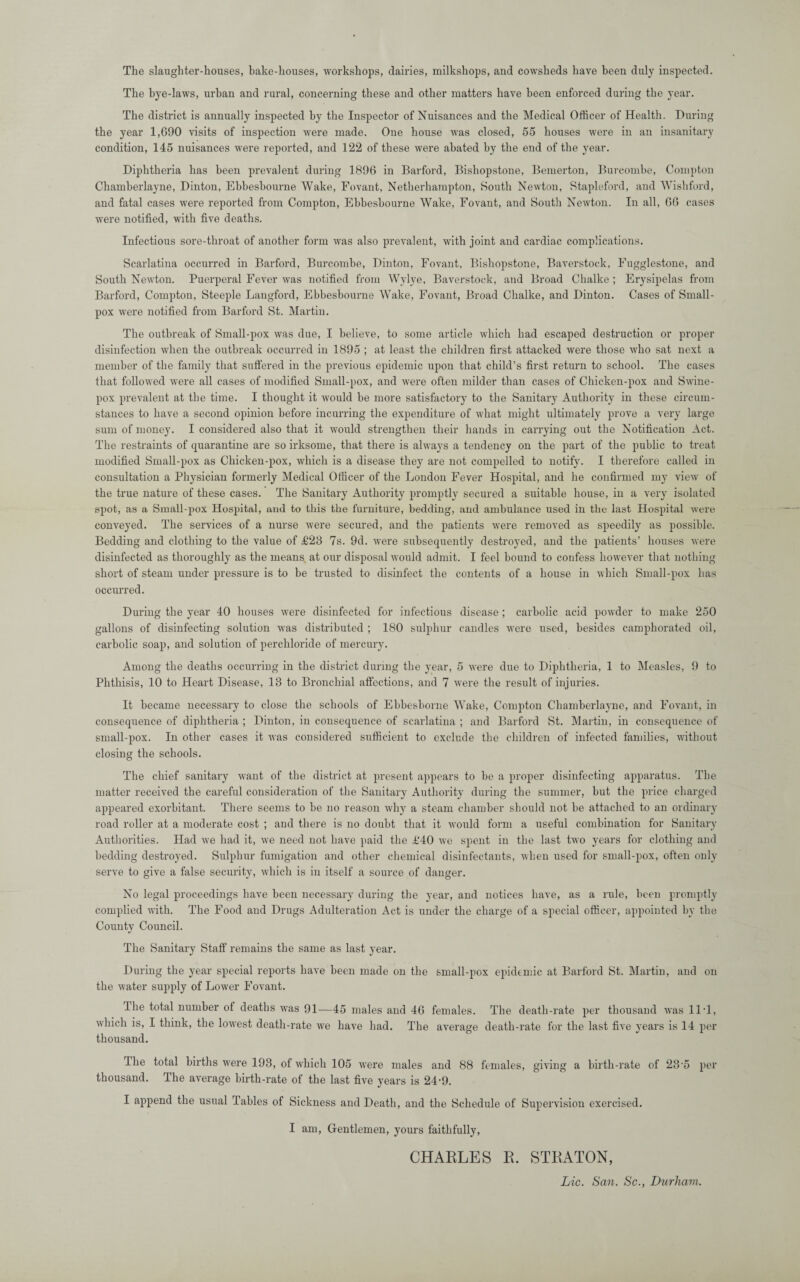 The slaughter-houses, bake-houses, workshops, dairies, milkshops, and cowsheds have been duly inspected. The bye-laws, urban and rural, concerning these and other matters have been enforced during the year. The district is annually inspected by the Inspector of Nuisances and the Medical Officer of Health. During the year 1,690 visits of inspection were made. One house was closed, 55 houses were in an insanitary condition, 145 nuisances were reported, and 122 of these were abated by the end of the year. Diphtheria has been prevalent during 1896 in Barford, Bishopstone, Bemerton, Burcombe, Compton Chamberlayne, Dinton, Ebbesbourne Wake, Fovant, Netherhampton, South Newton, Stapleford, and Wishford, and fatal cases were reported from Compton, Ebbesbourne Wake, Fovant, and South Newton. In all, 66 cases were notified, with five deaths. Infectious sore-throat of another form was also prevalent, with joint and cardiac complications. Scarlatina occurred in Barford, Burcombe, Dinton, Fovant, Bishopstone, Baverstock, Fugglestone, and South Newton. Puerperal Fever was notified from Wylye, Baverstock, and Broad Chalke ; Erysipelas from Barford, Compton, Steeple Langford, Ebbesbourne Wake, Fovant, Broad Chalke, and Dinton. Cases of Small¬ pox were notified from Barford St. Martin. The outbreak of Small-pox was due, I believe, to some article which had escaped destruction or proper disinfection when the outbreak occurred in 1895 ; at least the children first attacked were those who sat next a member of the family that suffered in the previous epidemic upon that child’s first return to school. The cases that followed were all cases of modified Small-pox, and were often milder than cases of Chicken-pox and Swine¬ pox prevalent at the time. I thought it would be more satisfactory to the Sanitary Authority in these circum¬ stances to have a second opinion before incurring the expenditure of what might ultimately prove a very large sum of money. I considered also that it would strengthen their hands in carrying out the Notification Act. The restraints of quarantine are so irksome, that there is always a tendency on the part of the public to treat modified Small-pox as Chicken-pox, which is a disease they are not compelled to notify. I therefore called in consultation a Physician formerly Medical Officer of the London Fever Hospital, and he confirmed my view of the true nature of these cases. The Sanitary Authority promptly secured a suitable house, in a very isolated spot, as a Small-pox Hospital, and to this the furniture, bedding, and ambulance used in the last Hospital were conveyed. The services of a nurse were secured, and the patients were removed as speedily as possible. Bedding and clothing to the value of £28 7s. 9d. were subsequently destroyed, and the patients’ houses were disinfected as thoroughly as the means at our disposal would admit. I feel bound to confess however that nothing short of steam under pressure is to be trusted to disinfect the contents of a house in which Small-pox has occurred. During the year 40 houses were disinfected for infectious disease ; carbolic acid powder to make 250 gallons of disinfecting solution was distributed ; 180 sulphur candles were used, besides camphorated oil, carbolic soap, and solution of perchloride of mercury. Among the deaths occurring in the district during the year, 5 were due to Diphtheria, 1 to Measles, 9 to Phthisis, 10 to Heart Disease, 13 to Bronchial affections, and 7 were the result of injuries. It became necessary to close the schools of Ebbesborne Wake, Compton Chamberlayne, and Fovant, in consequence of diphtheria ; Dinton, in consequence of scarlatina ; and Barford St. Martin, in consequence of small-pox. In other cases it was considered sufficient to exclude the children of infected families, without closing the schools. The chief sanitary want of the district at present appears to be a proper disinfecting apparatus. The matter received the careful consideration of the Sanitary Authority during the summer, but the price charged appeared exorbitant. There seems to be no reason why a steam chamber should not be attached to an ordinary road roller at a moderate cost ; and there is no doubt that it would form a useful combination for Sanitary Authorities. Had we had it, we need not have paid the £40 we spent in the last two years for clothing and bedding destroyed. Sulphur fumigation and other chemical disinfectants, when used for small-pox, often only serve to give a false security, which is in itself a source of danger. No legal proceedings have been necessary during the year, and notices have, as a rule, been promptly complied with. The Food and Drugs Adulteration Act is under the charge of a special officer, appointed by the County Council. The Sanitary Staff remains the same as last year. During the year special reports have been made on the small-pox epidemic at Barford St. Martin, and on the water supply of Lower Fovant. Ihe total number of deaths was 91—45 males and 46 females. The death-rate per thousand was 11T, which is, I think, the lowest death-rate we have had. The average death-rate for the last five years is 14 per thousand. Ihe total births were 193, of which 105 were males and 88 females, giving a birth-rate of 235 per thousand. The average birth-rate of the last five years is 24-9. I append the usual Tables of Sickness and Death, and the Schedule of Supervision exercised. I am, Gentlemen, yours faithfully, CHARLES R. STRATON, Lie. San. Sc., Durham.