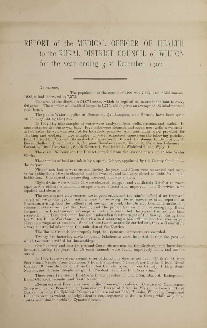 REPORT of the MEDICAL OFFICER OF HEALTH to the RURAL DISTRICT COUNCIL of WILTON for the year ending 31st December, 1902. Gentlemen, The population at the census of 1901 was 7,467, and at Midsummer, 1902, it had increased to 7,572. The area of the district is 54,074 acres, which is equivalent to one inhabitant to every 6'6 acres. The number of inhabited houses is 1,715, which gives an average of 4'3 inhabitants to each house. The public Water supplies at Bemerton, Quidhampton, and Fovant, have been quite satisfactory during the year. In 1902 fifty-nine samples of water were analysed from wells, streams, and tanks. In nine instances the water was bad. Five wells were cleansed and seven new wells were sunk : in two cases the well was retained for household purposes, and rain tanks were provided for drinking and cooking. The samples of water examined came from the following parishes. From Barford St. Martin 6, Baverstock 4, Bemerton 2, Berwick St. James 1, Bishopstone 4, Bower Chalke 2, Bi’oadchalke 16, Compton Chamberlayne 2, Dinton 2, Fisherton Delamere 3, Fovant 4, Little Langford 1, South Newton 1, Stapleford 1, Wishford 2, and Wylye 1. There are 187 houses in the District supplied from the service pipes of Public Water Works. The.samples of food are taken by a special Officer, appointed by the County Council for the purpose. Fifteen new houses were erected during the year, and fifteen were renovated and made fit for habitation; 68 were cleansed and limewashed, and two were closed as unfit for human habitation. One case of overcrowding occurred, and was abated. Eight drains were relaid; 14 were cleansed, trapped, and ventilated; 3 defective waste pipes were rectified; 8 sinks and cesspools were altered and improved ; and 34 privies were repaired and cleansed. The streams and watercourses are in good order, and the rainfall afforded an improved supply of water this year. With a view to removing the nuisances so often reported at Bemerton, arising from the difficulty of sewage disposal, the District Council formulated a scheme for the sewering of the District, and the proper treatment of the sewage by Broad Irrigation. A Local Government enquiry has taken place, but the report has not yet been received. The District Council has also undertaken the treatment of the Sewage coming from the Wilton Union Workhouse, with a view to discharging a pure effluent into the river instead of crude sewage as at present. Should these two measures be carried out, they will constitute a very substantial advance in the sanitation of the District. The Burial Grounds are properly kept, and none are at present overcrowded. Twenty-five factories, workshops, and bakehouses were inspected during the year, of which two were certified for limewashing. One hundred and four Dairies and Cowsheds are now on the -Register, and have been inspected during the year. In 15 cases animals were found improperly kept, and notices served. In 1902 there were sixty-eight cases of Infectious disease notified. Of these 38 were Scarlatina; 5 cases from Bemerton, 7 from Bishopstone, 5 from Bower Chalke, 3 from Broad Chalke, 13 from Burcombe, 1 from Compton Chamberlayne, 1 from Grovely, 1 from South Newton, and 2 from Steeple Langford. No death occurred from Scarlatina. There were 17 cases of Diphtheria in the parishes of Bemerton, Barford, Bishopstone, Broad Chalke, Burcombe, and South Newton. Eleven cases of Erysipelas were notified from eight localities. One case of Membranous Croup occurred in Bemerton; and one case of Puerperal Fever in Wylye, and one in Broad Chalke. Among the Epidemic Diseases which are not notifiable, Measles, Whooping Cough, and Influenza were prevalent, and eight deaths were registered as due to them; while only three deaths were due to notifiable Zymotic disease.